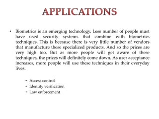 • Biometrics is an emerging technology. Less number of people must
have used security systems that combine with biometrics
techniques. This is because there is very little number of vendors
that manufacture these specialized products. And so the prices are
very high too. But as more people will get aware of these
techniques, the prices will definitely come down. As user acceptance
increases, more people will use these techniques in their everyday
lives.
• Access control
• Identity verification
• Law enforcement
 