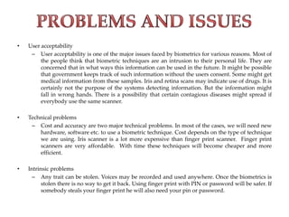 • User acceptability
– User acceptability is one of the major issues faced by biometrics for various reasons. Most of
the people think that biometric techniques are an intrusion to their personal life. They are
concerned that in what ways this information can be used in the future. It might be possible
that government keeps track of such information without the users consent. Some might get
medical information from these samples. Iris and retina scans may indicate use of drugs. It is
certainly not the purpose of the systems detecting information. But the information might
fall in wrong hands. There is a possibility that certain contagious diseases might spread if
everybody use the same scanner.
• Technical problems
– Cost and accuracy are two major technical problems. In most of the cases, we will need new
hardware, software etc. to use a biometric technique. Cost depends on the type of technique
we are using. Iris scanner is a lot more expensive than finger print scanner. Finger print
scanners are very affordable. With time these techniques will become cheaper and more
efficient.
• Intrinsic problems
– Any trait can be stolen. Voices may be recorded and used anywhere. Once the biometrics is
stolen there is no way to get it back. Using finger print with PIN or password will be safer. If
somebody steals your finger print he will also need your pin or password.
 