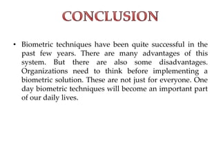 • Biometric techniques have been quite successful in the
past few years. There are many advantages of this
system. But there are also some disadvantages.
Organizations need to think before implementing a
biometric solution. These are not just for everyone. One
day biometric techniques will become an important part
of our daily lives.
 