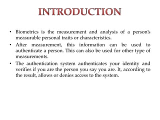 • Biometrics is the measurement and analysis of a person’s
measurable personal traits or characteristics.
• After measurement, this information can be used to
authenticate a person. This can also be used for other type of
measurements.
• The authentication system authenticates your identity and
verifies if you are the person you say you are. It, according to
the result, allows or denies access to the system.
 