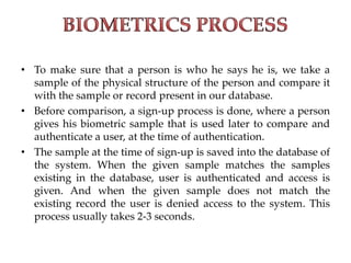 • To make sure that a person is who he says he is, we take a
sample of the physical structure of the person and compare it
with the sample or record present in our database.
• Before comparison, a sign-up process is done, where a person
gives his biometric sample that is used later to compare and
authenticate a user, at the time of authentication.
• The sample at the time of sign-up is saved into the database of
the system. When the given sample matches the samples
existing in the database, user is authenticated and access is
given. And when the given sample does not match the
existing record the user is denied access to the system. This
process usually takes 2-3 seconds.
 