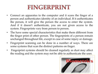 • Connect an apparatus to the computer and it scans the finger of a
person and authenticates identity of an individual. If it authenticates
the person, it will give the person the access to enter the system.
And if it doesn’t authenticate, you are not given access to the
system. Fingerprints vary from person to person.
• The have some special characteristics that make them different from
the finger print of other person. The fingerprints of a person remain
unchanged throughout life, except in case of some injury or damage.
• Fingerprint scanning can be done in a number of ways. There are
some systems that scan the distinct patterns on finger.
• Fingerprint systems should be cleaned regularly as dust may affect
the reading and the system may not be able to authenticate the user.
 