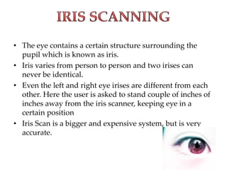 • The eye contains a certain structure surrounding the
pupil which is known as iris.
• Iris varies from person to person and two irises can
never be identical.
• Even the left and right eye irises are different from each
other. Here the user is asked to stand couple of inches of
inches away from the iris scanner, keeping eye in a
certain position
• Iris Scan is a bigger and expensive system, but is very
accurate.
 