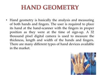 • Hand geometry is basically the analysis and measuring
of both hands and fingers. The user is required to place
its hand at the hand-scanner with the fingers in proper
position as they were at the time of sign-up. A 32
thousand pixel digital camera is used to measure the
thickness, length and width of the hands and fingers.
There are many different types of hand devices available
in the market.
 