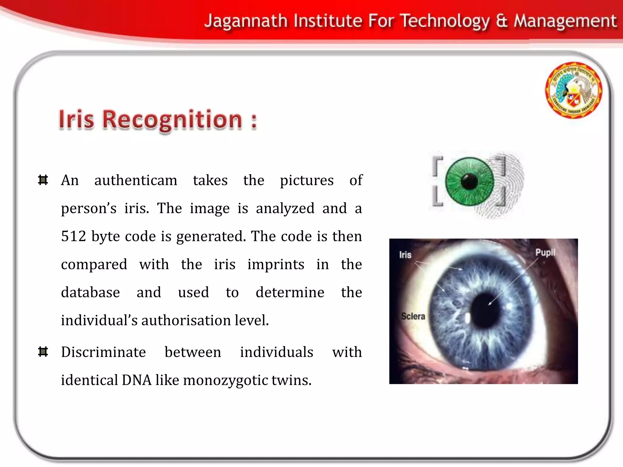 An authenticam takes the pictures of
person’s iris. The image is analyzed and a
512 byte code is generated. The code is then
compared with the iris imprints in the
database    and    used     to     determine    the
individual’s authorisation level.

Discriminate      between        individuals   with
identical DNA like monozygotic twins.
 