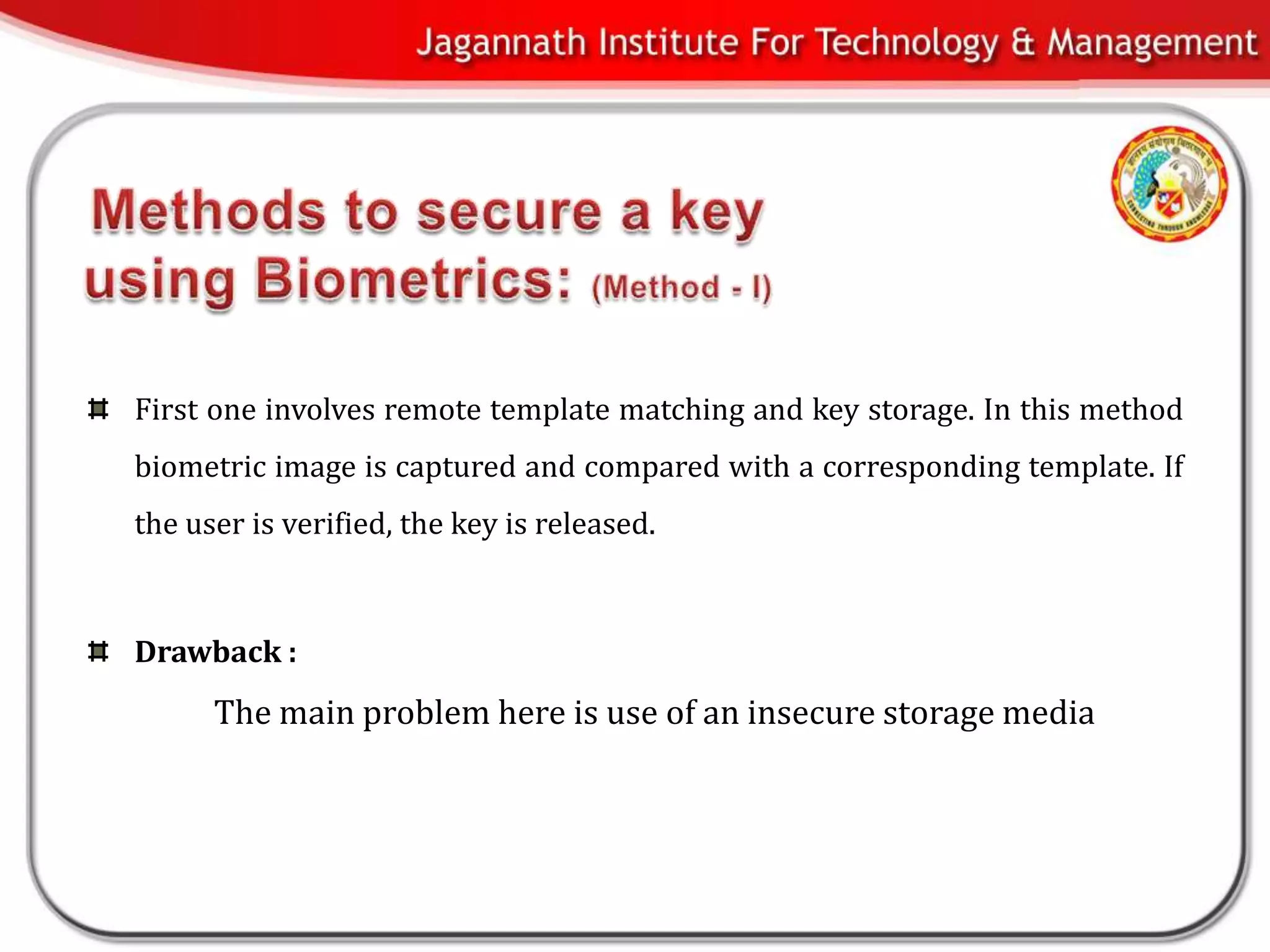 First one involves remote template matching and key storage. In this method
biometric image is captured and compared with a corresponding template. If
the user is verified, the key is released.



Drawback :
      The main problem here is use of an insecure storage media
 