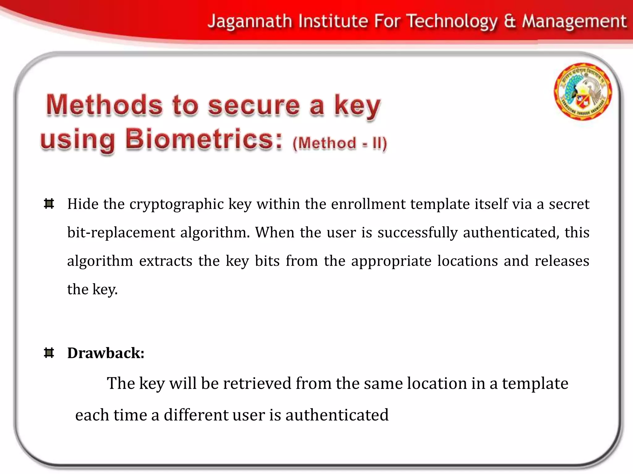 Hide the cryptographic key within the enrollment template itself via a secret
bit-replacement algorithm. When the user is successfully authenticated, this
algorithm extracts the key bits from the appropriate locations and releases
the key.



Drawback:
      The key will be retrieved from the same location in a template
 each time a different user is authenticated
 