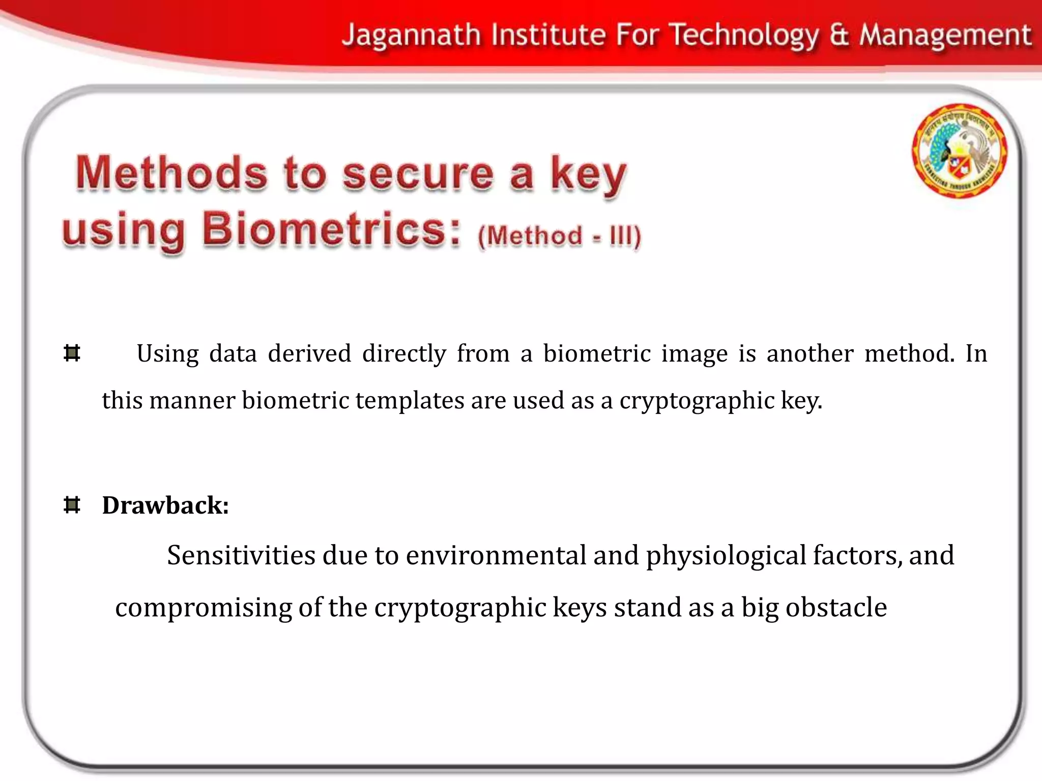 Using data derived directly from a biometric image is another method. In
this manner biometric templates are used as a cryptographic key.



Drawback:
     Sensitivities due to environmental and physiological factors, and
 compromising of the cryptographic keys stand as a big obstacle
 