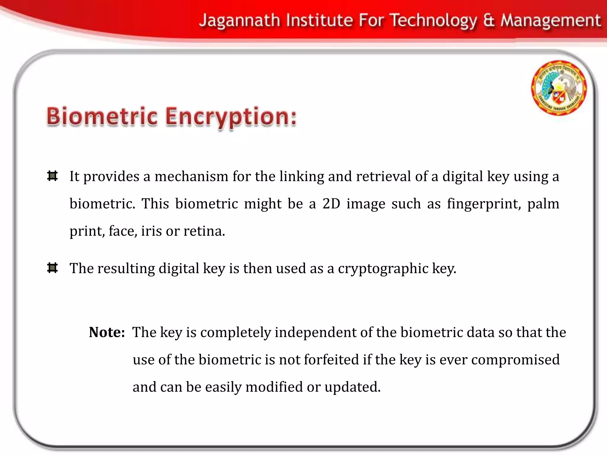 It provides a mechanism for the linking and retrieval of a digital key using a
biometric. This biometric might be a 2D image such as fingerprint, palm
print, face, iris or retina.

The resulting digital key is then used as a cryptographic key.



   Note: The key is completely independent of the biometric data so that the
           use of the biometric is not forfeited if the key is ever compromised
           and can be easily modified or updated.
 