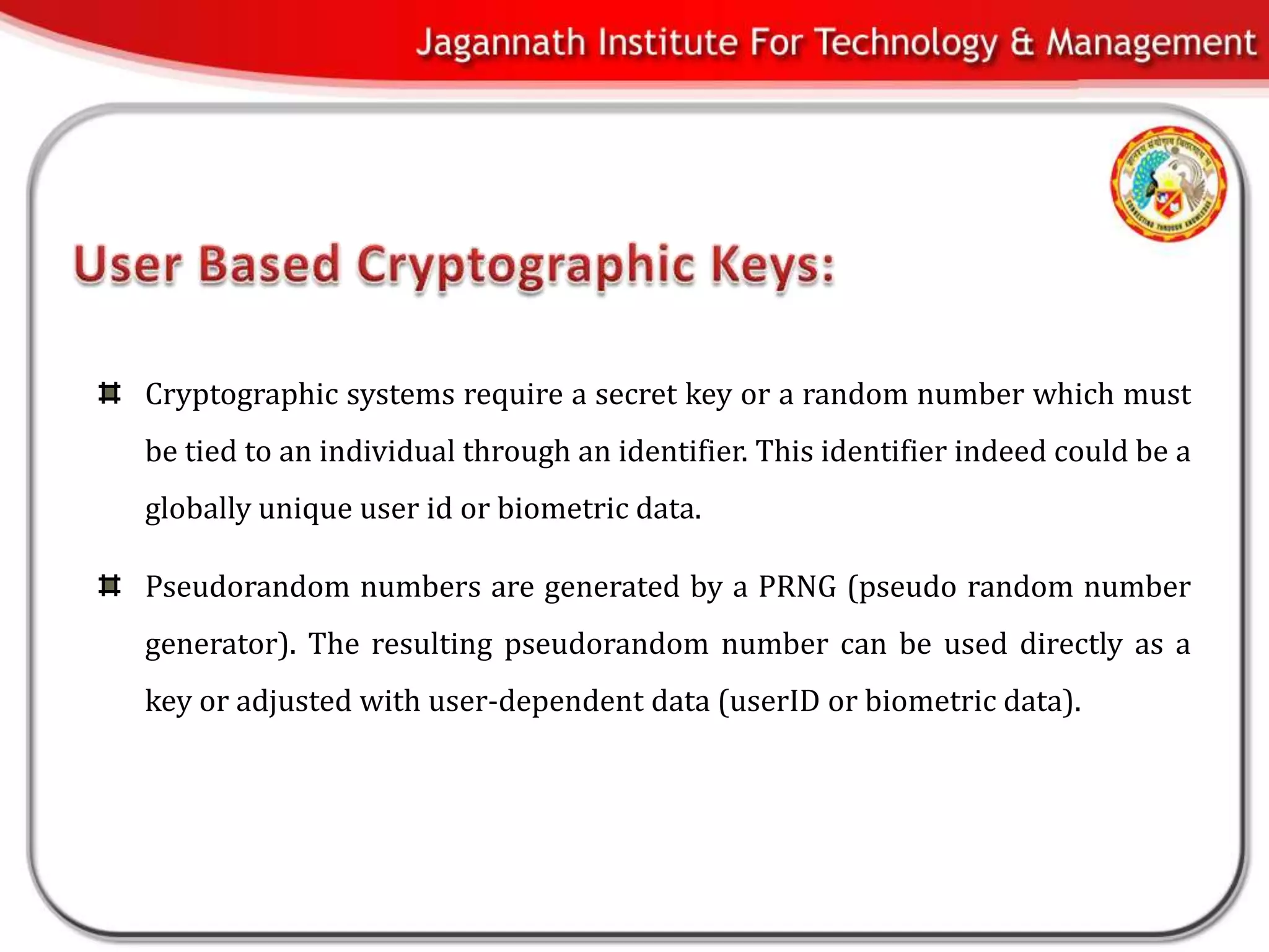 Cryptographic systems require a secret key or a random number which must
be tied to an individual through an identifier. This identifier indeed could be a
globally unique user id or biometric data.

Pseudorandom numbers are generated by a PRNG (pseudo random number
generator). The resulting pseudorandom number can be used directly as a
key or adjusted with user-dependent data (userID or biometric data).
 