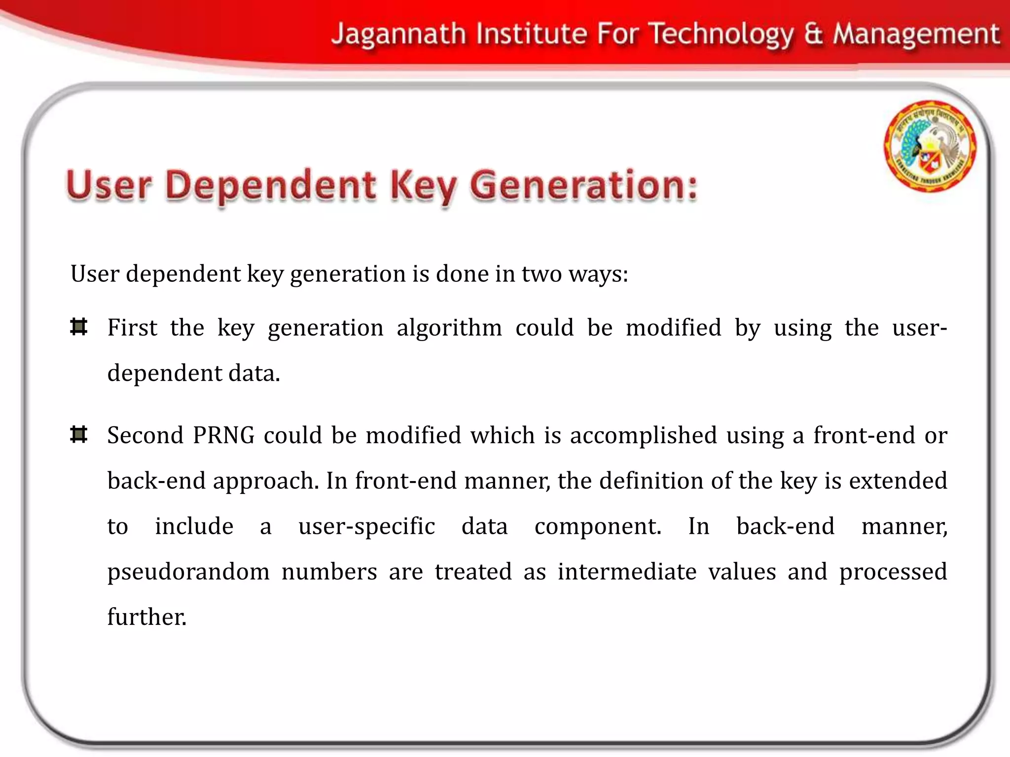 User dependent key generation is done in two ways:

   First the key generation algorithm could be modified by using the user-
   dependent data.

   Second PRNG could be modified which is accomplished using a front-end or
   back-end approach. In front-end manner, the definition of the key is extended
   to   include   a   user-specific   data   component.   In   back-end   manner,
   pseudorandom numbers are treated as intermediate values and processed
   further.
 