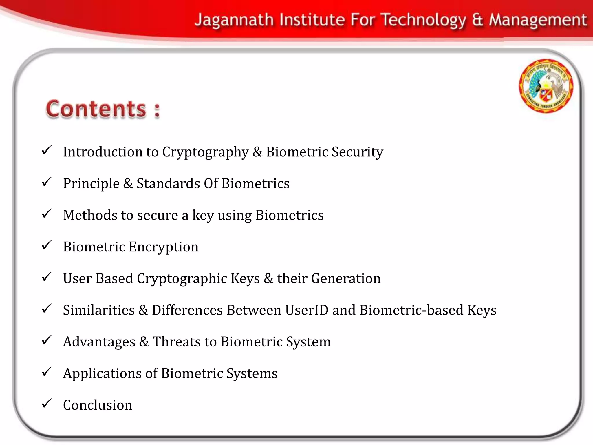  Introduction to Cryptography & Biometric Security

 Principle & Standards Of Biometrics

 Methods to secure a key using Biometrics

 Biometric Encryption

 User Based Cryptographic Keys & their Generation

 Similarities & Differences Between UserID and Biometric-based Keys

 Advantages & Threats to Biometric System

 Applications of Biometric Systems

 Conclusion
 