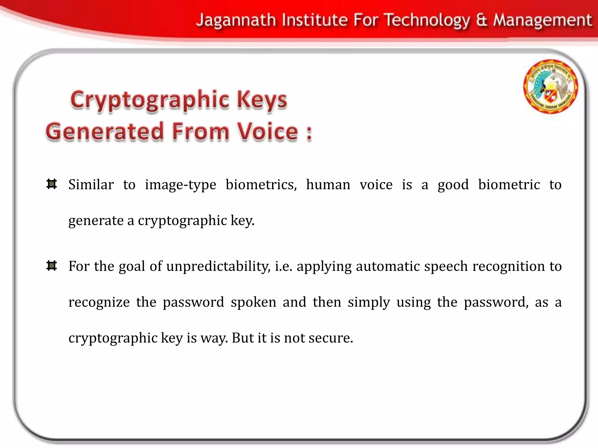 Similar to image-type biometrics, human voice is a good biometric to

generate a cryptographic key.


For the goal of unpredictability, i.e. applying automatic speech recognition to

recognize the password spoken and then simply using the password, as a

cryptographic key is way. But it is not secure.
 