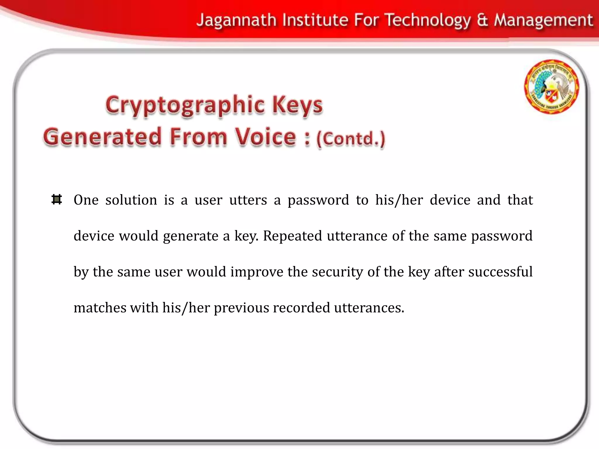 One solution is a user utters a password to his/her device and that

device would generate a key. Repeated utterance of the same password

by the same user would improve the security of the key after successful

matches with his/her previous recorded utterances.
 
