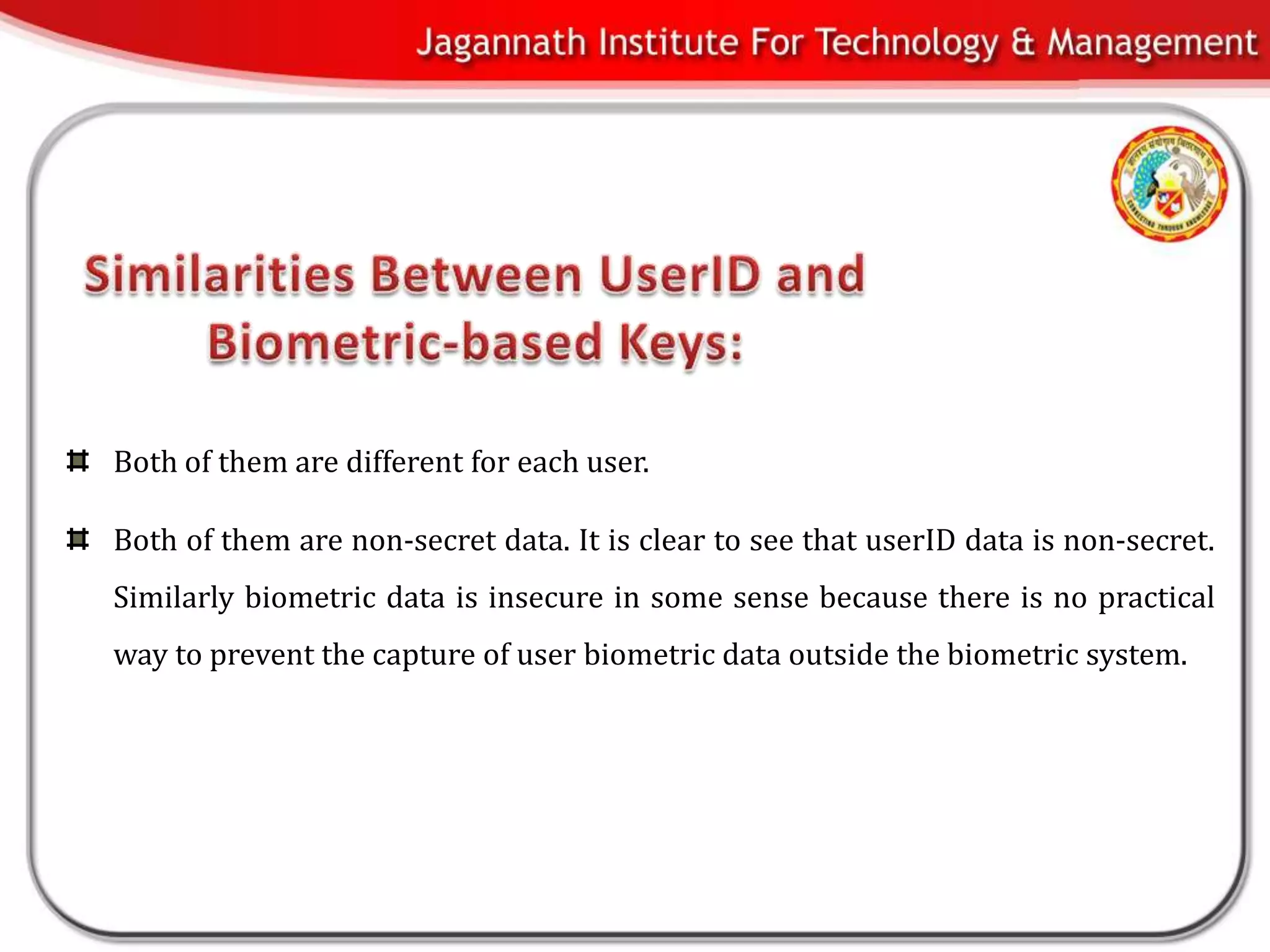 Both of them are different for each user.

Both of them are non-secret data. It is clear to see that userID data is non-secret.
Similarly biometric data is insecure in some sense because there is no practical
way to prevent the capture of user biometric data outside the biometric system.
 