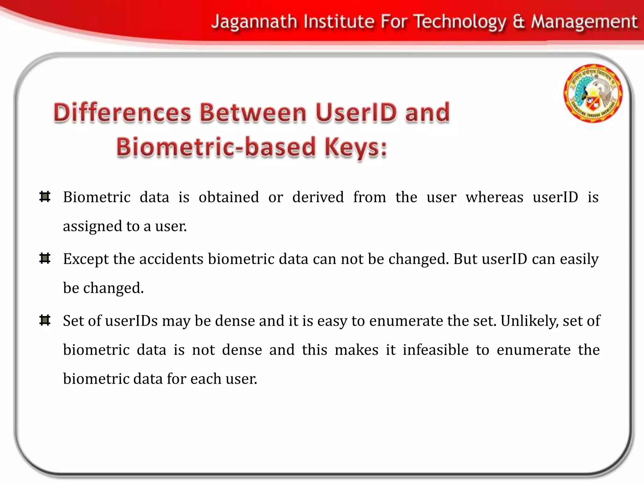 Biometric data is obtained or derived from the user whereas userID is
assigned to a user.

Except the accidents biometric data can not be changed. But userID can easily
be changed.

Set of userIDs may be dense and it is easy to enumerate the set. Unlikely, set of
biometric data is not dense and this makes it infeasible to enumerate the
biometric data for each user.
 
