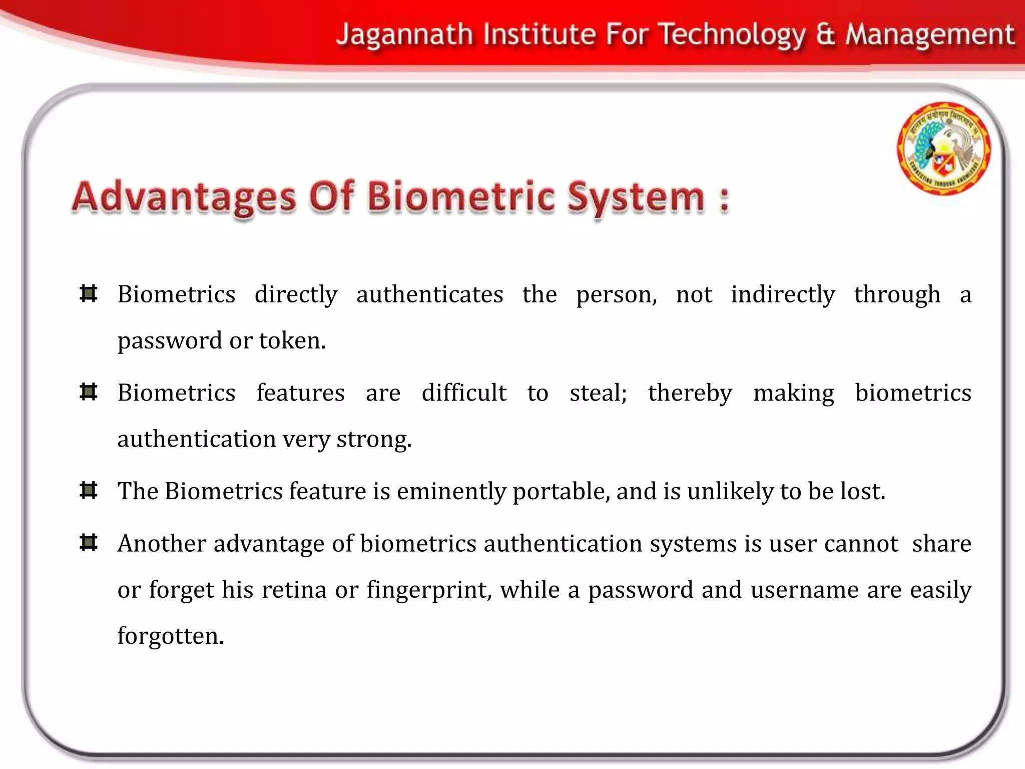 Biometrics directly authenticates the person, not indirectly through a
password or token.

Biometrics features are difficult to steal; thereby making biometrics
authentication very strong.

The Biometrics feature is eminently portable, and is unlikely to be lost.

Another advantage of biometrics authentication systems is user cannot share
or forget his retina or fingerprint, while a password and username are easily
forgotten.
 
