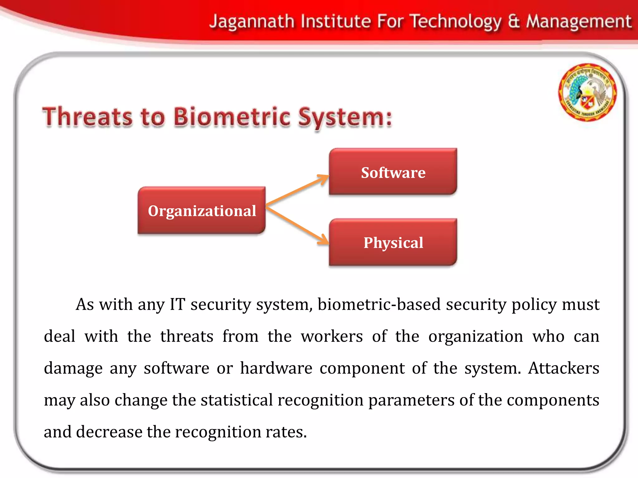 Software

             Organizational

                                         Physical


    As with any IT security system, biometric-based security policy must
deal with the threats from the workers of the organization who can
damage any software or hardware component of the system. Attackers
may also change the statistical recognition parameters of the components
and decrease the recognition rates.
 