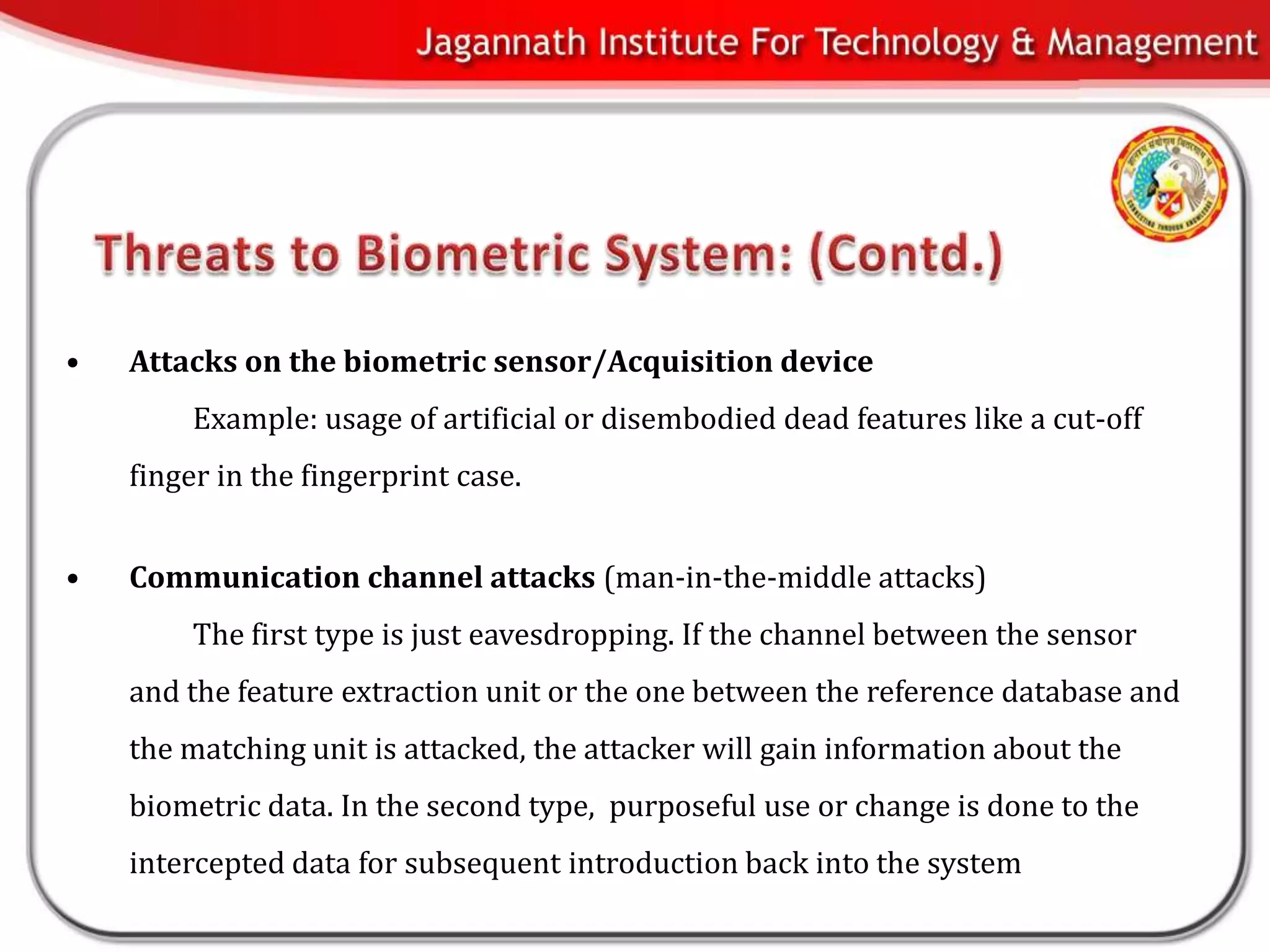 •   Attacks on the biometric sensor/Acquisition device
         Example: usage of artificial or disembodied dead features like a cut-off
    finger in the fingerprint case.


•   Communication channel attacks (man-in-the-middle attacks)
         The first type is just eavesdropping. If the channel between the sensor
    and the feature extraction unit or the one between the reference database and
    the matching unit is attacked, the attacker will gain information about the
    biometric data. In the second type, purposeful use or change is done to the
    intercepted data for subsequent introduction back into the system
 