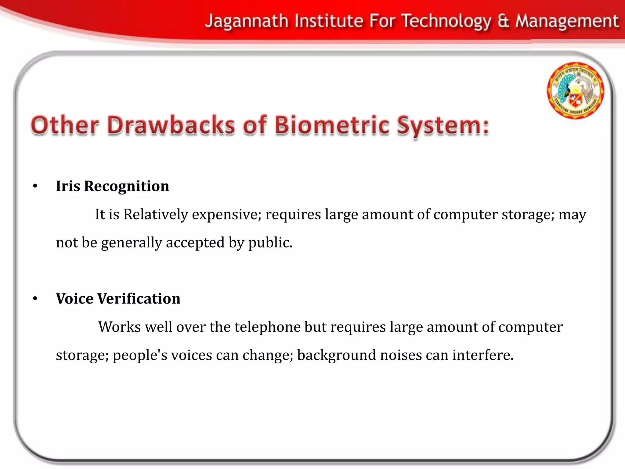 •   Iris Recognition
         It is Relatively expensive; requires large amount of computer storage; may
    not be generally accepted by public.


•   Voice Verification
          Works well over the telephone but requires large amount of computer
    storage; people's voices can change; background noises can interfere.
 