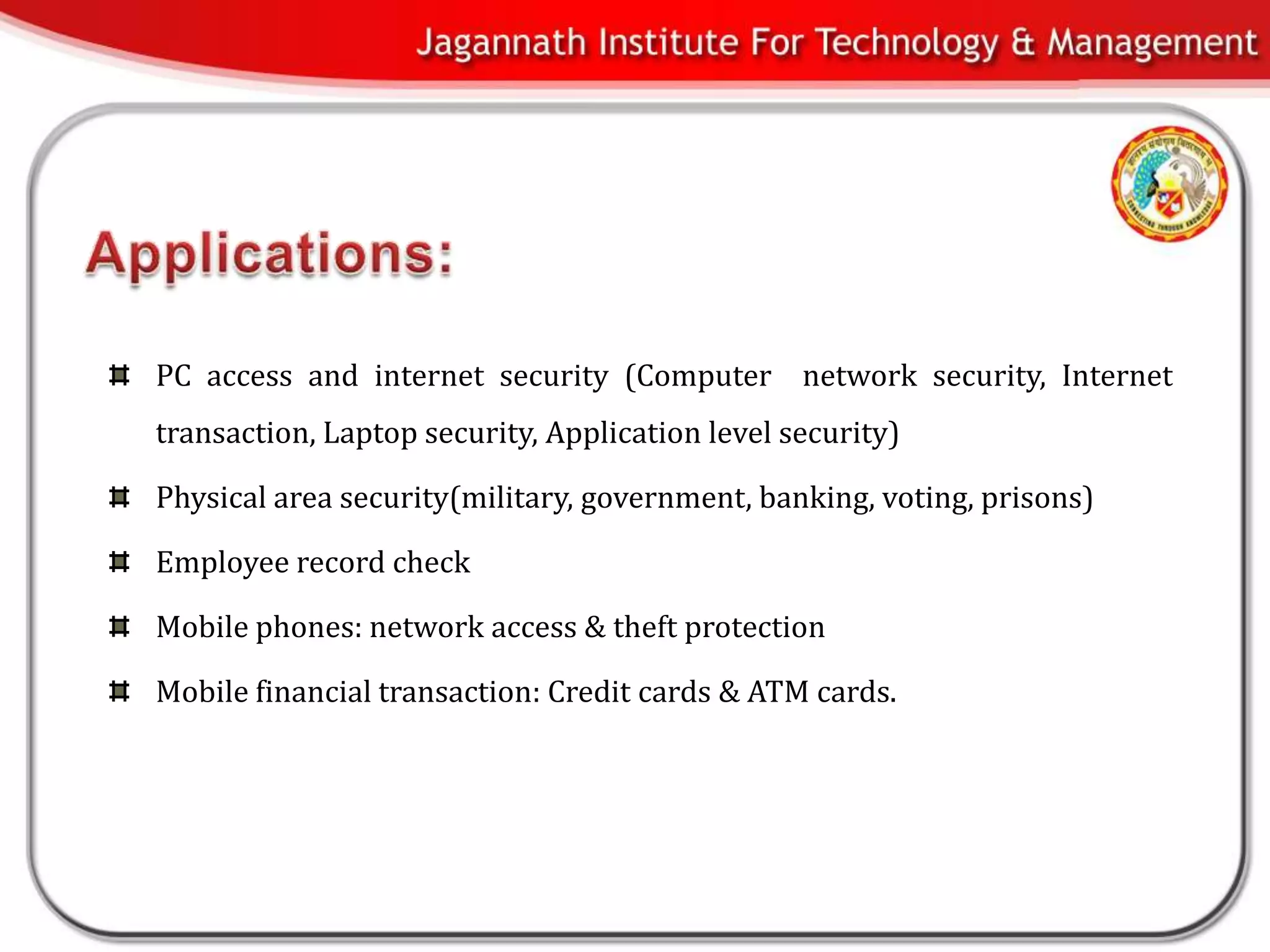 PC access and internet security (Computer network security, Internet
transaction, Laptop security, Application level security)

Physical area security(military, government, banking, voting, prisons)

Employee record check

Mobile phones: network access & theft protection

Mobile financial transaction: Credit cards & ATM cards.
 