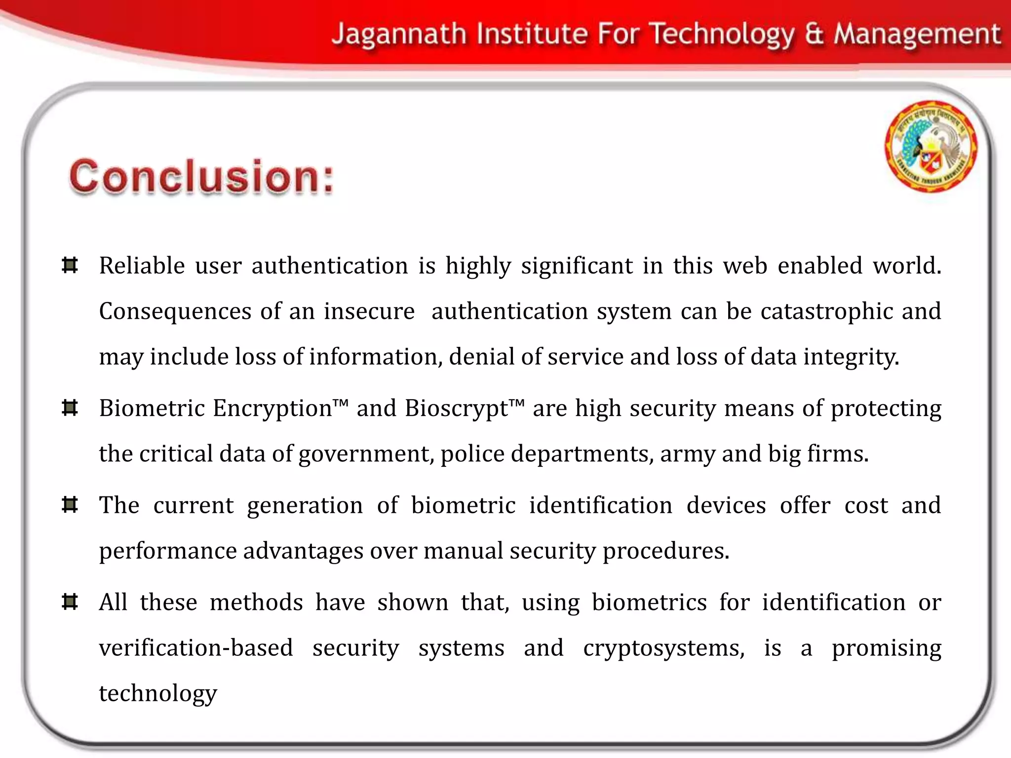 Reliable user authentication is highly significant in this web enabled world.
Consequences of an insecure authentication system can be catastrophic and
may include loss of information, denial of service and loss of data integrity.

Biometric Encryption™ and Bioscrypt™ are high security means of protecting
the critical data of government, police departments, army and big firms.

The current generation of biometric identification devices offer cost and
performance advantages over manual security procedures.

All these methods have shown that, using biometrics for identification or
verification-based security systems and cryptosystems, is a promising
technology
 