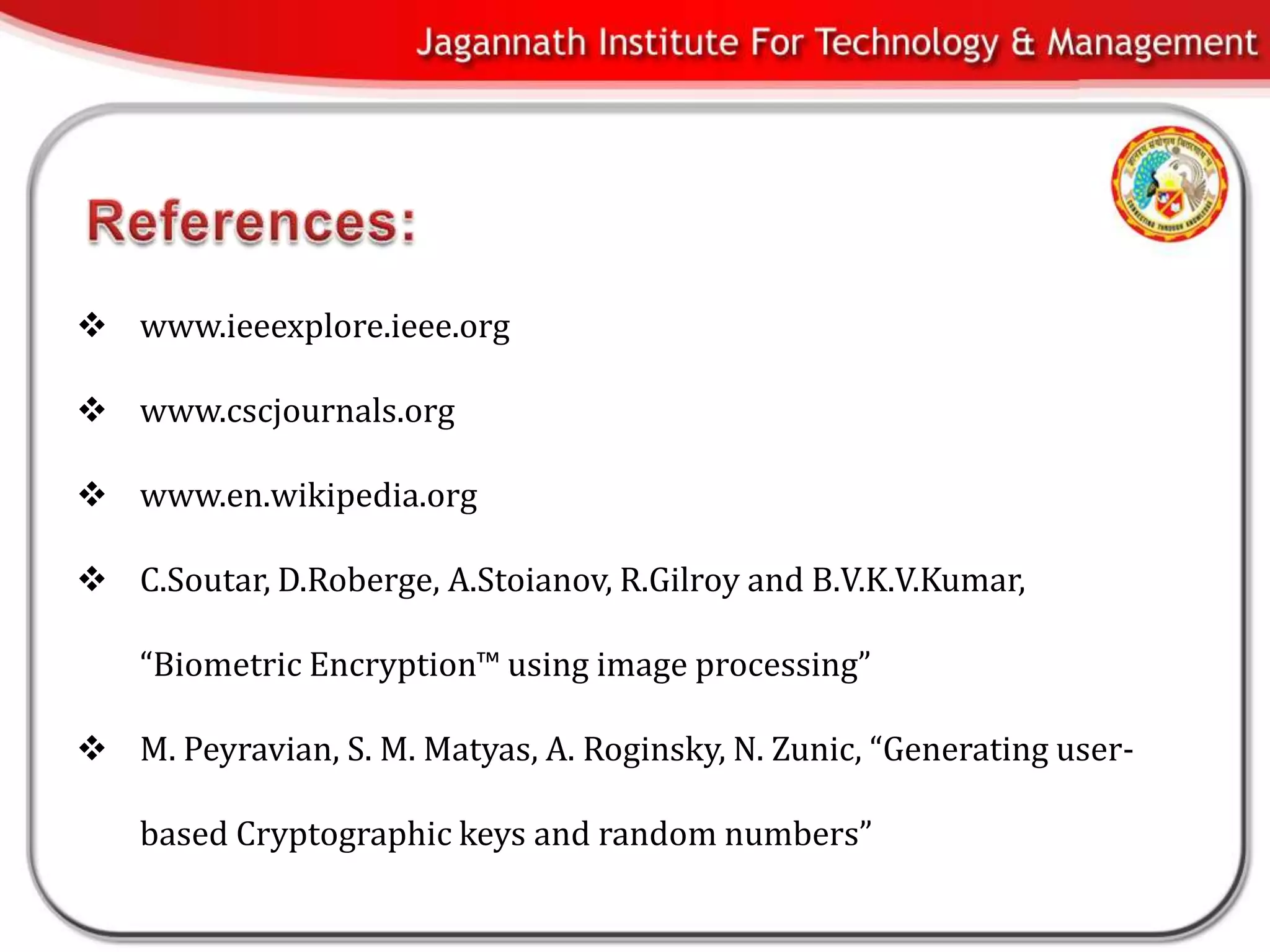  www.ieeexplore.ieee.org

 www.cscjournals.org

 www.en.wikipedia.org

 C.Soutar, D.Roberge, A.Stoianov, R.Gilroy and B.V.K.V.Kumar,

    “Biometric Encryption™ using image processing”

 M. Peyravian, S. M. Matyas, A. Roginsky, N. Zunic, “Generating user-

    based Cryptographic keys and random numbers”
 