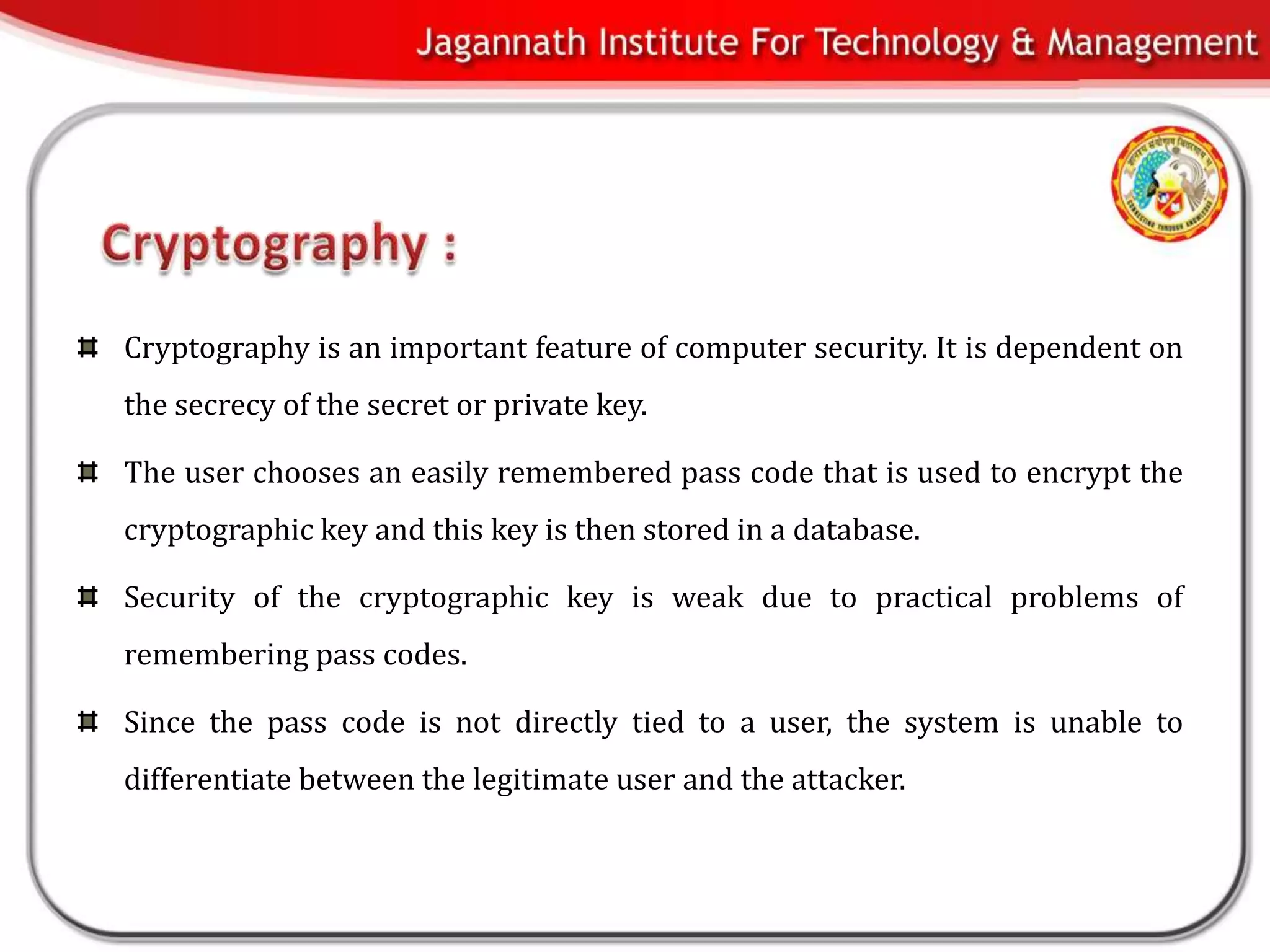 Cryptography is an important feature of computer security. It is dependent on
the secrecy of the secret or private key.

The user chooses an easily remembered pass code that is used to encrypt the
cryptographic key and this key is then stored in a database.

Security of the cryptographic key is weak due to practical problems of
remembering pass codes.

Since the pass code is not directly tied to a user, the system is unable to
differentiate between the legitimate user and the attacker.
 