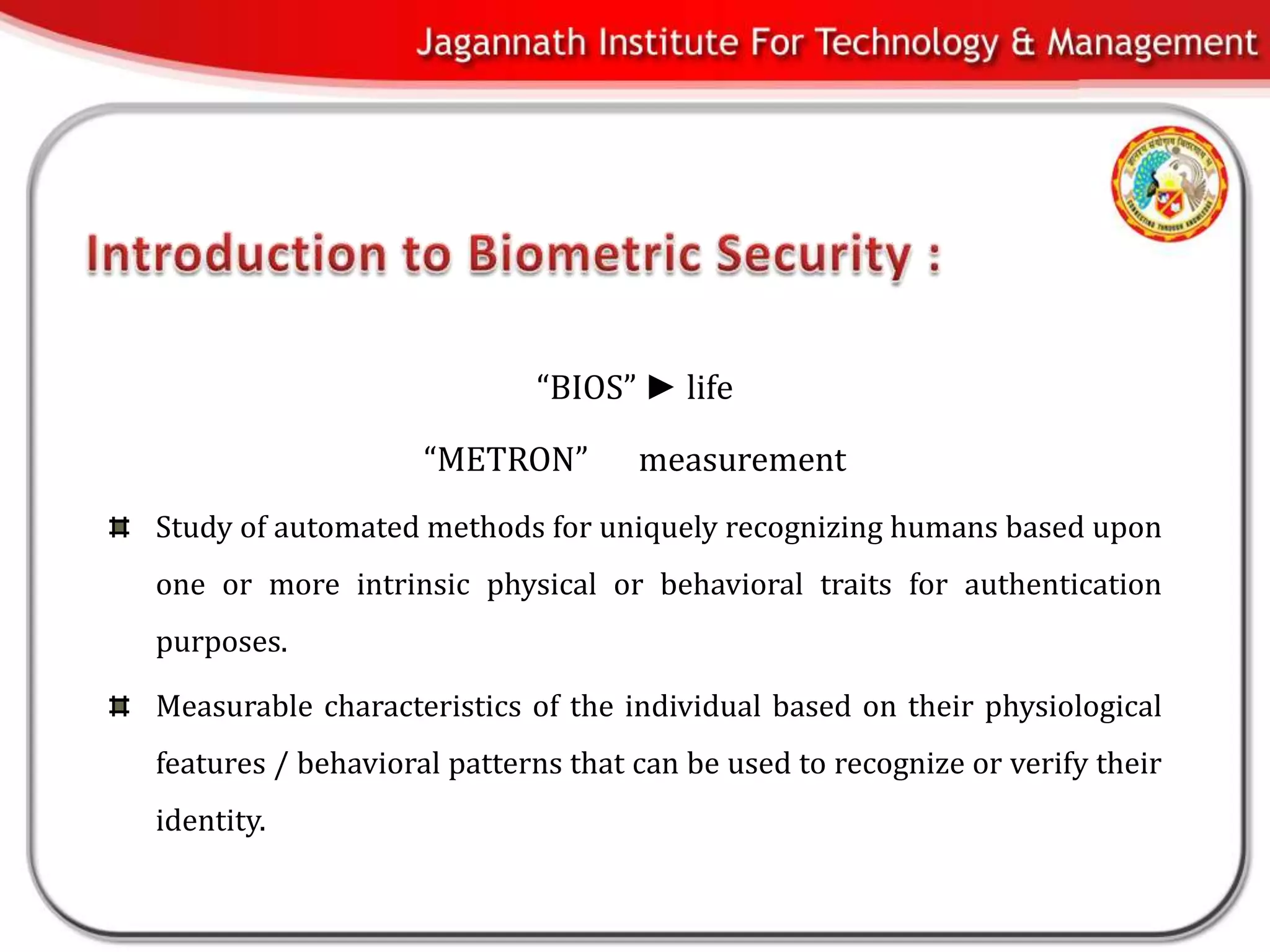 “BIOS” ► life

                    “METRON”        measurement
Study of automated methods for uniquely recognizing humans based upon
one or more intrinsic physical or behavioral traits for authentication
purposes.

Measurable characteristics of the individual based on their physiological
features / behavioral patterns that can be used to recognize or verify their
identity.
 
