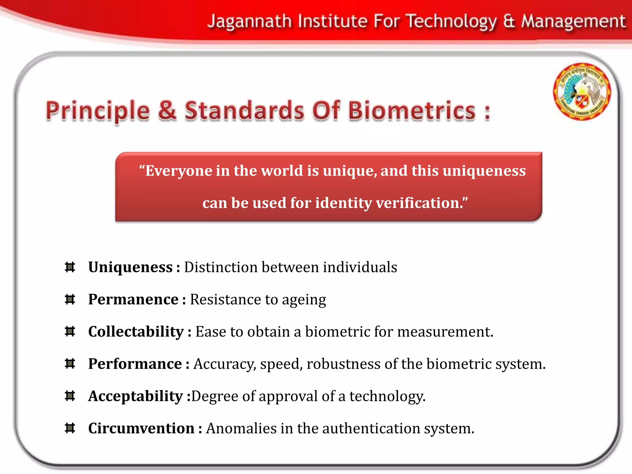 “Everyone in the world is unique, and this uniqueness

                can be used for identity verification.”



Uniqueness : Distinction between individuals

Permanence : Resistance to ageing

Collectability : Ease to obtain a biometric for measurement.

Performance : Accuracy, speed, robustness of the biometric system.

Acceptability :Degree of approval of a technology.

Circumvention : Anomalies in the authentication system.
 