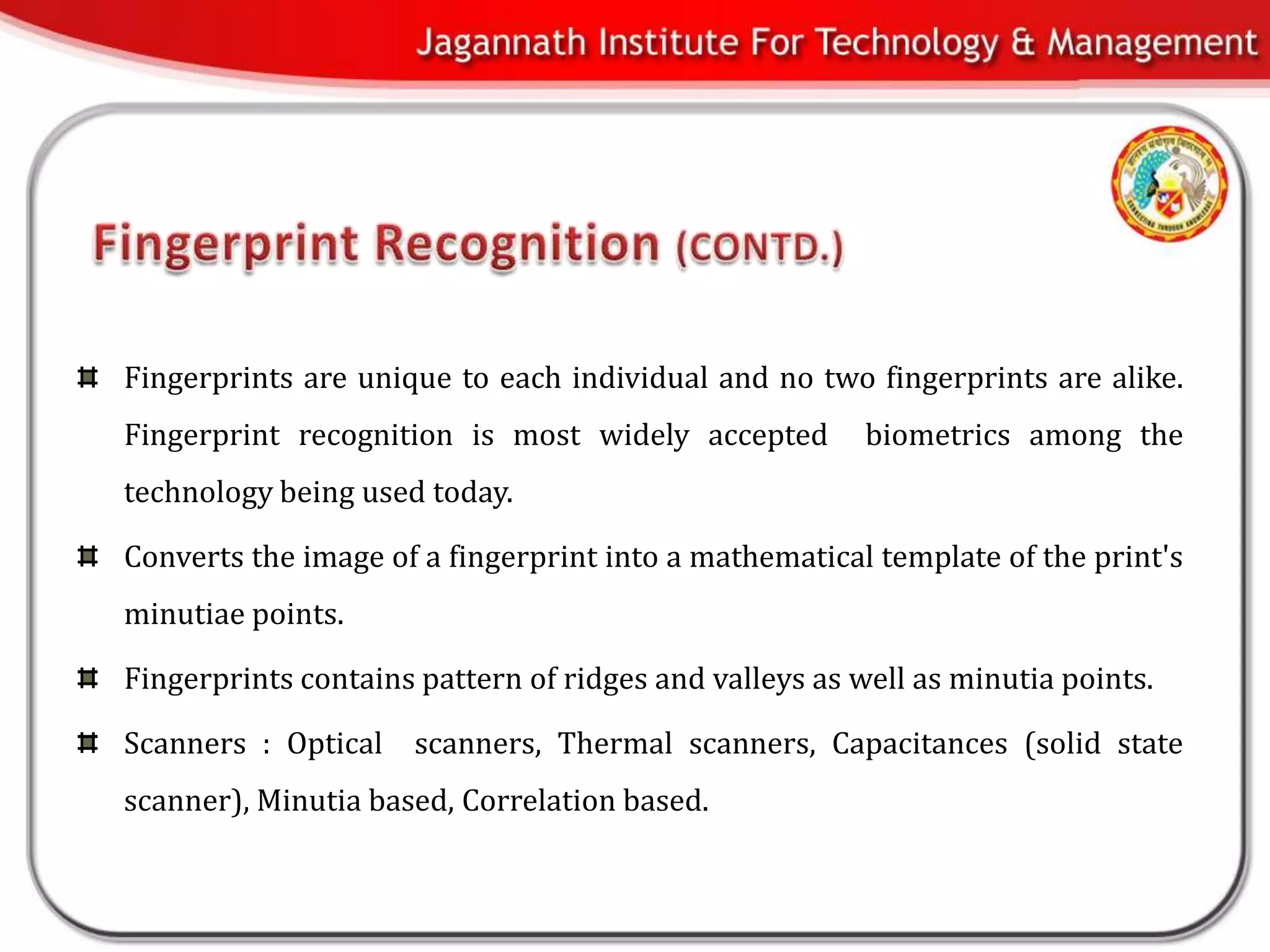 Fingerprints are unique to each individual and no two fingerprints are alike.
Fingerprint recognition is most widely accepted         biometrics among the
technology being used today.

Converts the image of a fingerprint into a mathematical template of the print's
minutiae points.

Fingerprints contains pattern of ridges and valleys as well as minutia points.

Scanners : Optical    scanners, Thermal scanners, Capacitances (solid state
scanner), Minutia based, Correlation based.
 