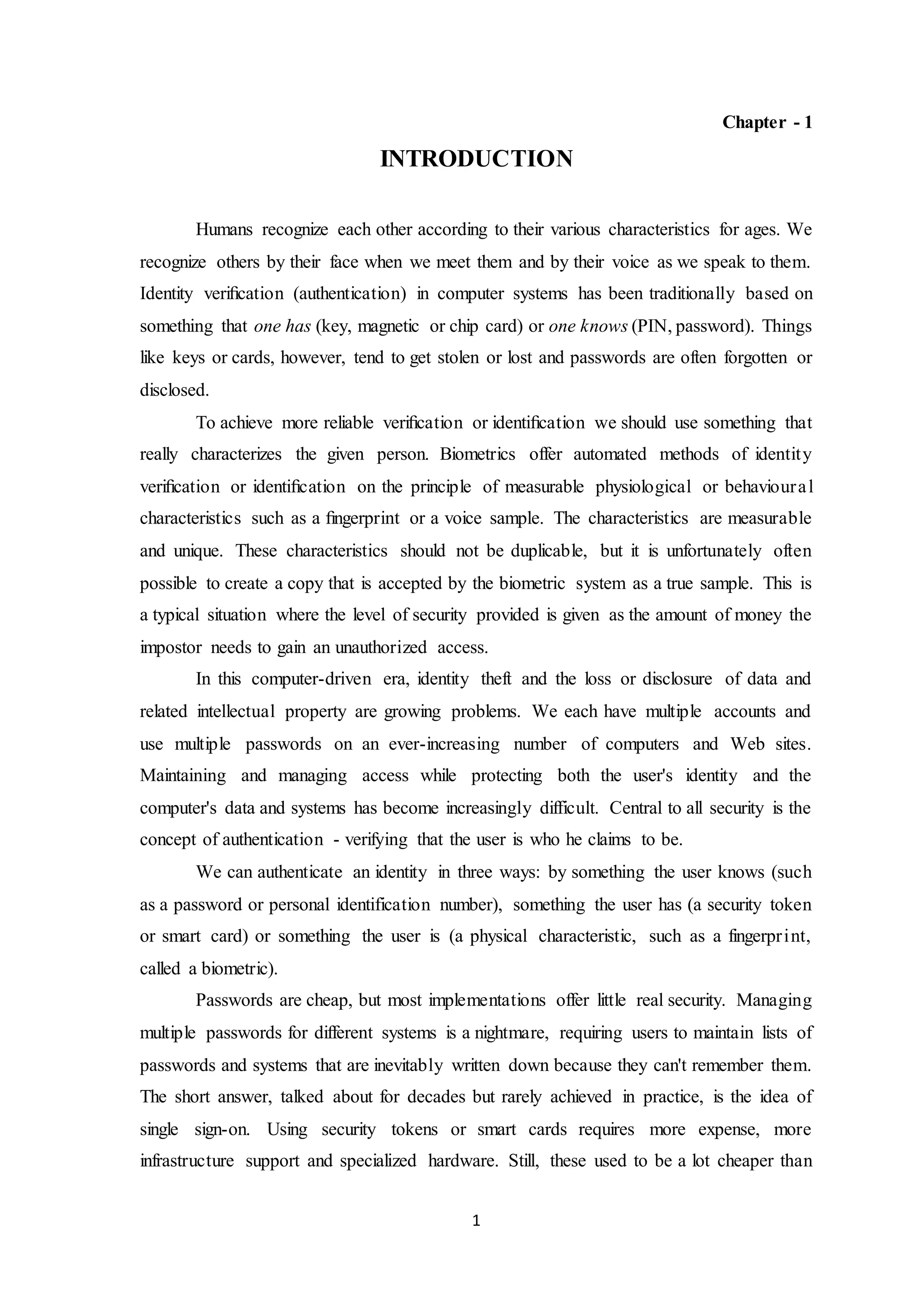 1 
Chapter - 1 
INTRODUCTION 
Humans recognize each other according to their various characteristics for ages. We 
recognize others by their face when we meet them and by their voice as we speak to them. 
Identity verification (authentication) in computer systems has been traditionally based on 
something that one has (key, magnetic or chip card) or one knows (PIN, password). Things 
like keys or cards, however, tend to get stolen or lost and passwords are often forgotten or 
disclosed. 
To achieve more reliable verification or identification we should use something that 
really characterizes the given person. Biometrics offer automated methods of identit y 
verification or identification on the principle of measurable physiological or behavioura l 
characteristics such as a fingerprint or a voice sample. The characteristics are measurable 
and unique. These characteristics should not be duplicable, but it is unfortunately often 
possible to create a copy that is accepted by the biometric system as a true sample. This is 
a typical situation where the level of security provided is given as the amount of money the 
impostor needs to gain an unauthorized access. 
In this computer-driven era, identity theft and the loss or disclosure of data and 
related intellectual property are growing problems. We each have multiple accounts and 
use multiple passwords on an ever-increasing number of computers and Web sites. 
Maintaining and managing access while protecting both the user's identity and the 
computer's data and systems has become increasingly difficult. Central to all security is the 
concept of authentication - verifying that the user is who he claims to be. 
We can authenticate an identity in three ways: by something the user knows (such 
as a password or personal identification number), something the user has (a security token 
or smart card) or something the user is (a physical characteristic, such as a fingerprint, 
called a biometric). 
Passwords are cheap, but most implementations offer little real security. Managing 
multiple passwords for different systems is a nightmare, requiring users to maintain lists of 
passwords and systems that are inevitably written down because they can't remember them. 
The short answer, talked about for decades but rarely achieved in practice, is the idea of 
single sign-on. Using security tokens or smart cards requires more expense, more 
infrastructure support and specialized hardware. Still, these used to be a lot cheaper than 
 