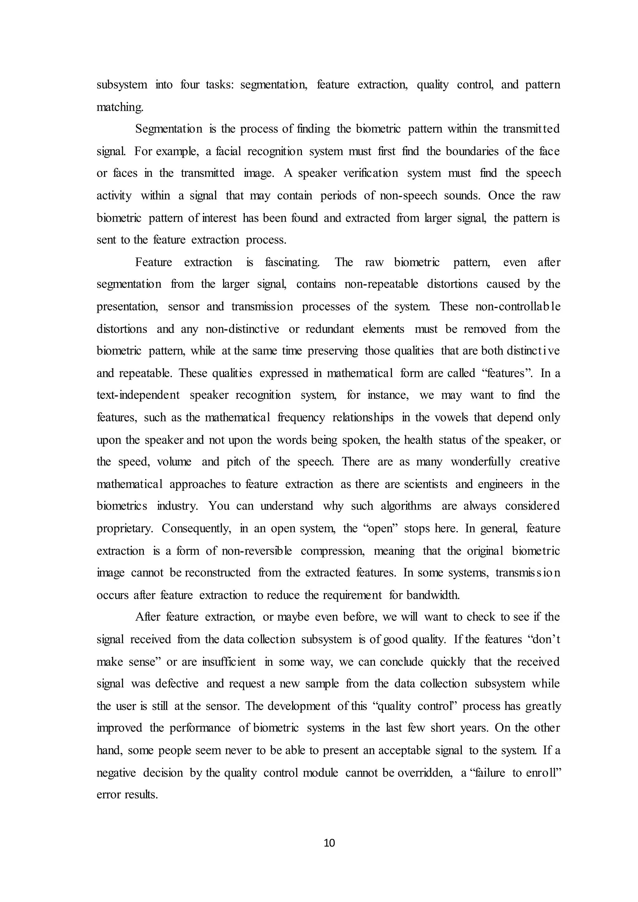 subsystem into four tasks: segmentation, feature extraction, quality control, and pattern 
matching. 
Segmentation is the process of finding the biometric pattern within the transmit ted 
signal. For example, a facial recognition system must first find the boundaries of the face 
or faces in the transmitted image. A speaker verification system must find the speech 
activity within a signal that may contain periods of non-speech sounds. Once the raw 
biometric pattern of interest has been found and extracted from larger signal, the pattern is 
sent to the feature extraction process. 
Feature extraction is fascinating. The raw biometric pattern, even after 
segmentation from the larger signal, contains non-repeatable distortions caused by the 
presentation, sensor and transmission processes of the system. These non-controllable 
distortions and any non-distinctive or redundant elements must be removed from the 
biometric pattern, while at the same time preserving those qualities that are both distinct ive 
and repeatable. These qualities expressed in mathematical form are called “features”. In a 
text-independent speaker recognition system, for instance, we may want to find the 
features, such as the mathematical frequency relationships in the vowels that depend only 
upon the speaker and not upon the words being spoken, the health status of the speaker, or 
the speed, volume and pitch of the speech. There are as many wonderfully creative 
mathematical approaches to feature extraction as there are scientists and engineers in the 
biometrics industry. You can understand why such algorithms are always considered 
proprietary. Consequently, in an open system, the “open” stops here. In general, feature 
extraction is a form of non-reversible compression, meaning that the original biometric 
image cannot be reconstructed from the extracted features. In some systems, transmis s ion 
occurs after feature extraction to reduce the requirement for bandwidth. 
After feature extraction, or maybe even before, we will want to check to see if the 
signal received from the data collection subsystem is of good quality. If the features “don’t 
make sense” or are insufficient in some way, we can conclude quickly that the received 
signal was defective and request a new sample from the data collection subsystem while 
the user is still at the sensor. The development of this “quality control” process has greatly 
improved the performance of biometric systems in the last few short years. On the other 
hand, some people seem never to be able to present an acceptable signal to the system. If a 
negative decision by the quality control module cannot be overridden, a “failure to enroll” 
error results. 
10 
 