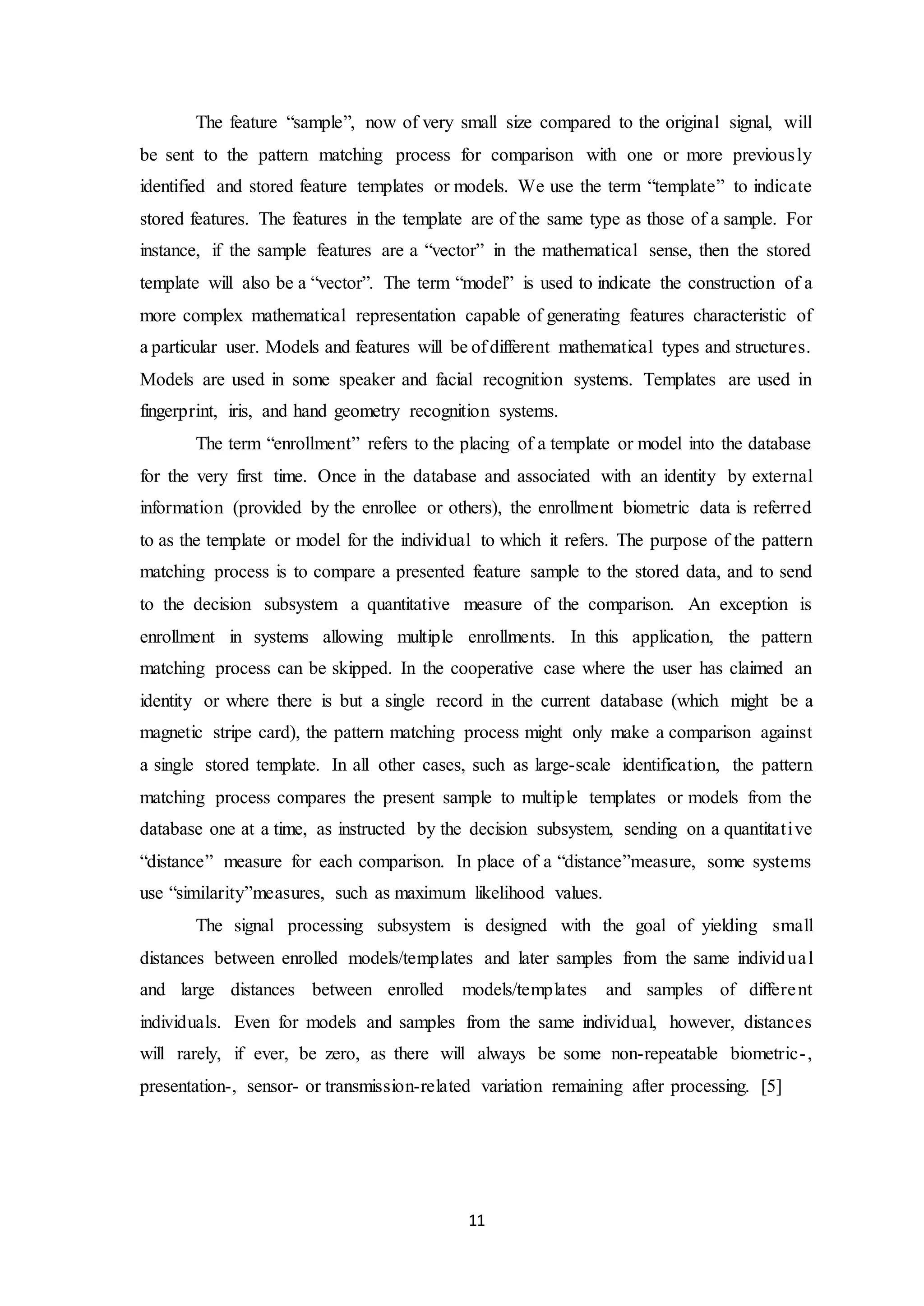 The feature “sample”, now of very small size compared to the original signal, will 
be sent to the pattern matching process for comparison with one or more previously 
identified and stored feature templates or models. We use the term “template” to indicate 
stored features. The features in the template are of the same type as those of a sample. For 
instance, if the sample features are a “vector” in the mathematical sense, then the stored 
template will also be a “vector”. The term “model” is used to indicate the construction of a 
more complex mathematical representation capable of generating features characteristic of 
a particular user. Models and features will be of different mathematical types and structures. 
Models are used in some speaker and facial recognition systems. Templates are used in 
fingerprint, iris, and hand geometry recognition systems. 
The term “enrollment” refers to the placing of a template or model into the database 
for the very first time. Once in the database and associated with an identity by external 
information (provided by the enrollee or others), the enrollment biometric data is referred 
to as the template or model for the individual to which it refers. The purpose of the pattern 
matching process is to compare a presented feature sample to the stored data, and to send 
to the decision subsystem a quantitative measure of the comparison. An exception is 
enrollment in systems allowing multiple enrollments. In this application, the pattern 
matching process can be skipped. In the cooperative case where the user has claimed an 
identity or where there is but a single record in the current database (which might be a 
magnetic stripe card), the pattern matching process might only make a comparison against 
a single stored template. In all other cases, such as large-scale identification, the pattern 
matching process compares the present sample to multiple templates or models from the 
database one at a time, as instructed by the decision subsystem, sending on a quantitat ive 
“distance” measure for each comparison. In place of a “distance”measure, some systems 
use “similarity”measures, such as maximum likelihood values. 
The signal processing subsystem is designed with the goal of yielding small 
distances between enrolled models/templates and later samples from the same individua l 
and large distances between enrolled models/templates and samples of differe nt 
individuals. Even for models and samples from the same individual, however, distances 
will rarely, if ever, be zero, as there will always be some non-repeatable biometric- , 
presentation-, sensor- or transmission-related variation remaining after processing. [5] 
11 
 