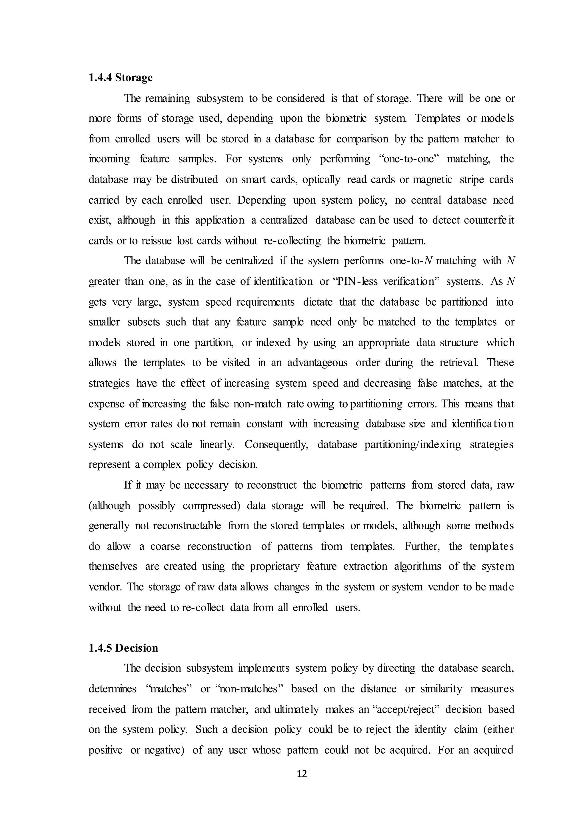 12 
1.4.4 Storage 
The remaining subsystem to be considered is that of storage. There will be one or 
more forms of storage used, depending upon the biometric system. Templates or models 
from enrolled users will be stored in a database for comparison by the pattern matcher to 
incoming feature samples. For systems only performing “one-to-one” matching, the 
database may be distributed on smart cards, optically read cards or magnetic stripe cards 
carried by each enrolled user. Depending upon system policy, no central database need 
exist, although in this application a centralized database can be used to detect counterfe it 
cards or to reissue lost cards without re-collecting the biometric pattern. 
The database will be centralized if the system performs one-to-N matching with N 
greater than one, as in the case of identification or “PIN-less verification” systems. As N 
gets very large, system speed requirements dictate that the database be partitioned into 
smaller subsets such that any feature sample need only be matched to the templates or 
models stored in one partition, or indexed by using an appropriate data structure which 
allows the templates to be visited in an advantageous order during the retrieval. These 
strategies have the effect of increasing system speed and decreasing false matches, at the 
expense of increasing the false non-match rate owing to partitioning errors. This means that 
system error rates do not remain constant with increasing database size and identifica t ion 
systems do not scale linearly. Consequently, database partitioning/indexing strategies 
represent a complex policy decision. 
If it may be necessary to reconstruct the biometric patterns from stored data, raw 
(although possibly compressed) data storage will be required. The biometric pattern is 
generally not reconstructable from the stored templates or models, although some methods 
do allow a coarse reconstruction of patterns from templates. Further, the templates 
themselves are created using the proprietary feature extraction algorithms of the system 
vendor. The storage of raw data allows changes in the system or system vendor to be made 
without the need to re-collect data from all enrolled users. 
1.4.5 Decision 
The decision subsystem implements system policy by directing the database search, 
determines “matches” or “non-matches” based on the distance or similarity measures 
received from the pattern matcher, and ultimately makes an “accept/reject” decision based 
on the system policy. Such a decision policy could be to reject the identity claim (either 
positive or negative) of any user whose pattern could not be acquired. For an acquired 
 