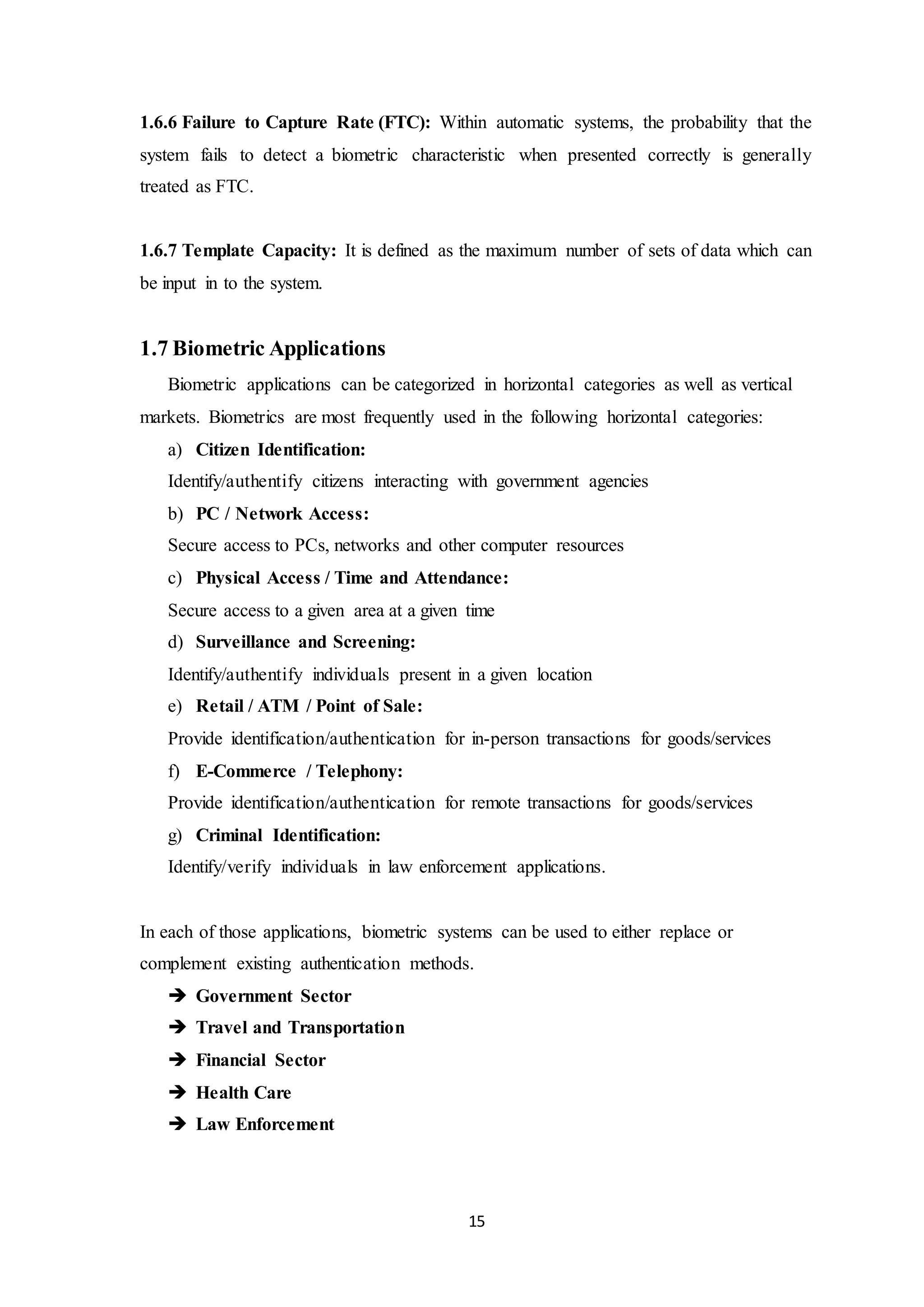1.6.6 Failure to Capture Rate (FTC): Within automatic systems, the probability that the 
system fails to detect a biometric characteristic when presented correctly is generally 
treated as FTC. 
1.6.7 Template Capacity: It is defined as the maximum number of sets of data which can 
be input in to the system. 
15 
1.7 Biometric Applications 
Biometric applications can be categorized in horizontal categories as well as vertical 
markets. Biometrics are most frequently used in the following horizontal categories: 
a) Citizen Identification: 
Identify/authentify citizens interacting with government agencies 
b) PC / Network Access: 
Secure access to PCs, networks and other computer resources 
c) Physical Access / Time and Attendance: 
Secure access to a given area at a given time 
d) Surveillance and Screening: 
Identify/authentify individuals present in a given location 
e) Retail / ATM / Point of Sale: 
Provide identification/authentication for in-person transactions for goods/services 
f) E-Commerce / Telephony: 
Provide identification/authentication for remote transactions for goods/services 
g) Criminal Identification: 
Identify/verify individuals in law enforcement applications. 
In each of those applications, biometric systems can be used to either replace or 
complement existing authentication methods. 
 Government Sector 
 Travel and Transportation 
 Financial Sector 
 Health Care 
 Law Enforcement 
 