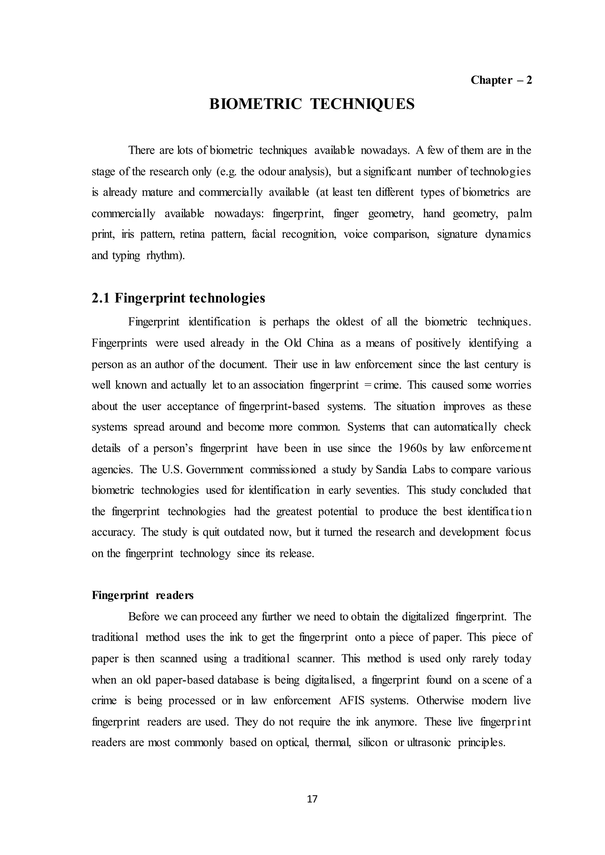17 
Chapter – 2 
BIOMETRIC TECHNIQUES 
There are lots of biometric techniques available nowadays. A few of them are in the 
stage of the research only (e.g. the odour analysis), but a significant number of technologies 
is already mature and commercially available (at least ten different types of biometrics are 
commercially available nowadays: fingerprint, finger geometry, hand geometry, palm 
print, iris pattern, retina pattern, facial recognition, voice comparison, signature dynamics 
and typing rhythm). 
2.1 Fingerprint technologies 
Fingerprint identification is perhaps the oldest of all the biometric techniques. 
Fingerprints were used already in the Old China as a means of positively identifying a 
person as an author of the document. Their use in law enforcement since the last century is 
well known and actually let to an association fingerprint = crime. This caused some worries 
about the user acceptance of fingerprint-based systems. The situation improves as these 
systems spread around and become more common. Systems that can automatically check 
details of a person’s fingerprint have been in use since the 1960s by law enforceme nt 
agencies. The U.S. Government commissioned a study by Sandia Labs to compare various 
biometric technologies used for identification in early seventies. This study concluded that 
the fingerprint technologies had the greatest potential to produce the best identifica t ion 
accuracy. The study is quit outdated now, but it turned the research and development focus 
on the fingerprint technology since its release. 
Fingerprint readers 
Before we can proceed any further we need to obtain the digitalized fingerprint. The 
traditional method uses the ink to get the fingerprint onto a piece of paper. This piece of 
paper is then scanned using a traditional scanner. This method is used only rarely today 
when an old paper-based database is being digitalised, a fingerprint found on a scene of a 
crime is being processed or in law enforcement AFIS systems. Otherwise modern live 
fingerprint readers are used. They do not require the ink anymore. These live fingerpr int 
readers are most commonly based on optical, thermal, silicon or ultrasonic principles. 
 
