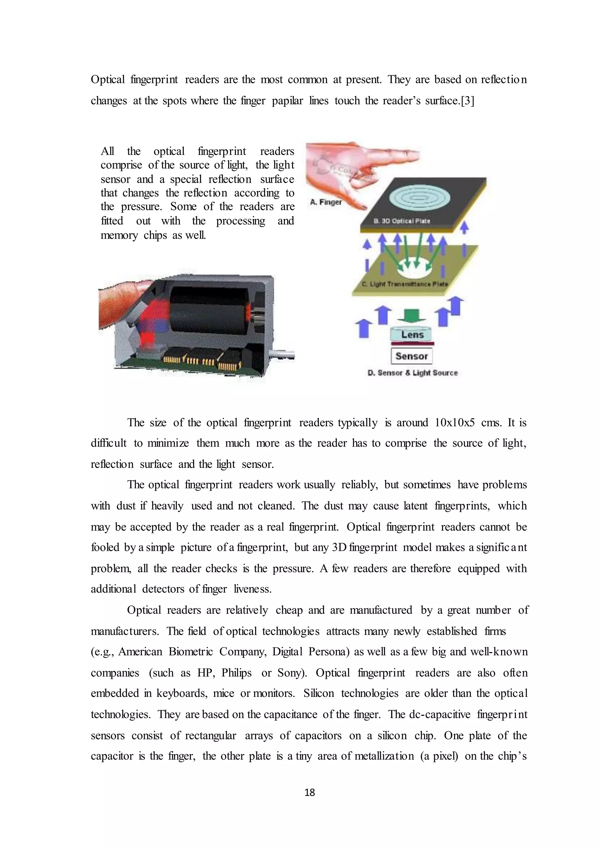 Optical fingerprint readers are the most common at present. They are based on reflection 
changes at the spots where the finger papilar lines touch the reader’s surface.[3] 
The size of the optical fingerprint readers typically is around 10x10x5 cms. It is 
difficult to minimize them much more as the reader has to comprise the source of light, 
reflection surface and the light sensor. 
The optical fingerprint readers work usually reliably, but sometimes have problems 
with dust if heavily used and not cleaned. The dust may cause latent fingerprints, which 
may be accepted by the reader as a real fingerprint. Optical fingerprint readers cannot be 
fooled by a simple picture of a fingerprint, but any 3D fingerprint model makes a signific a nt 
problem, all the reader checks is the pressure. A few readers are therefore equipped with 
additional detectors of finger liveness. 
Optical readers are relatively cheap and are manufactured by a great number of 
manufacturers. The field of optical technologies attracts many newly established firms 
(e.g., American Biometric Company, Digital Persona) as well as a few big and well-known 
companies (such as HP, Philips or Sony). Optical fingerprint readers are also often 
embedded in keyboards, mice or monitors. Silicon technologies are older than the optical 
technologies. They are based on the capacitance of the finger. The dc-capacitive fingerpr int 
sensors consist of rectangular arrays of capacitors on a silicon chip. One plate of the 
capacitor is the finger, the other plate is a tiny area of metallization (a pixel) on the chip’s 
18 
All the optical fingerprint readers 
comprise of the source of light, the light 
sensor and a special reflection surface 
that changes the reflection according to 
the pressure. Some of the readers are 
fitted out with the processing and 
memory chips as well. 
 