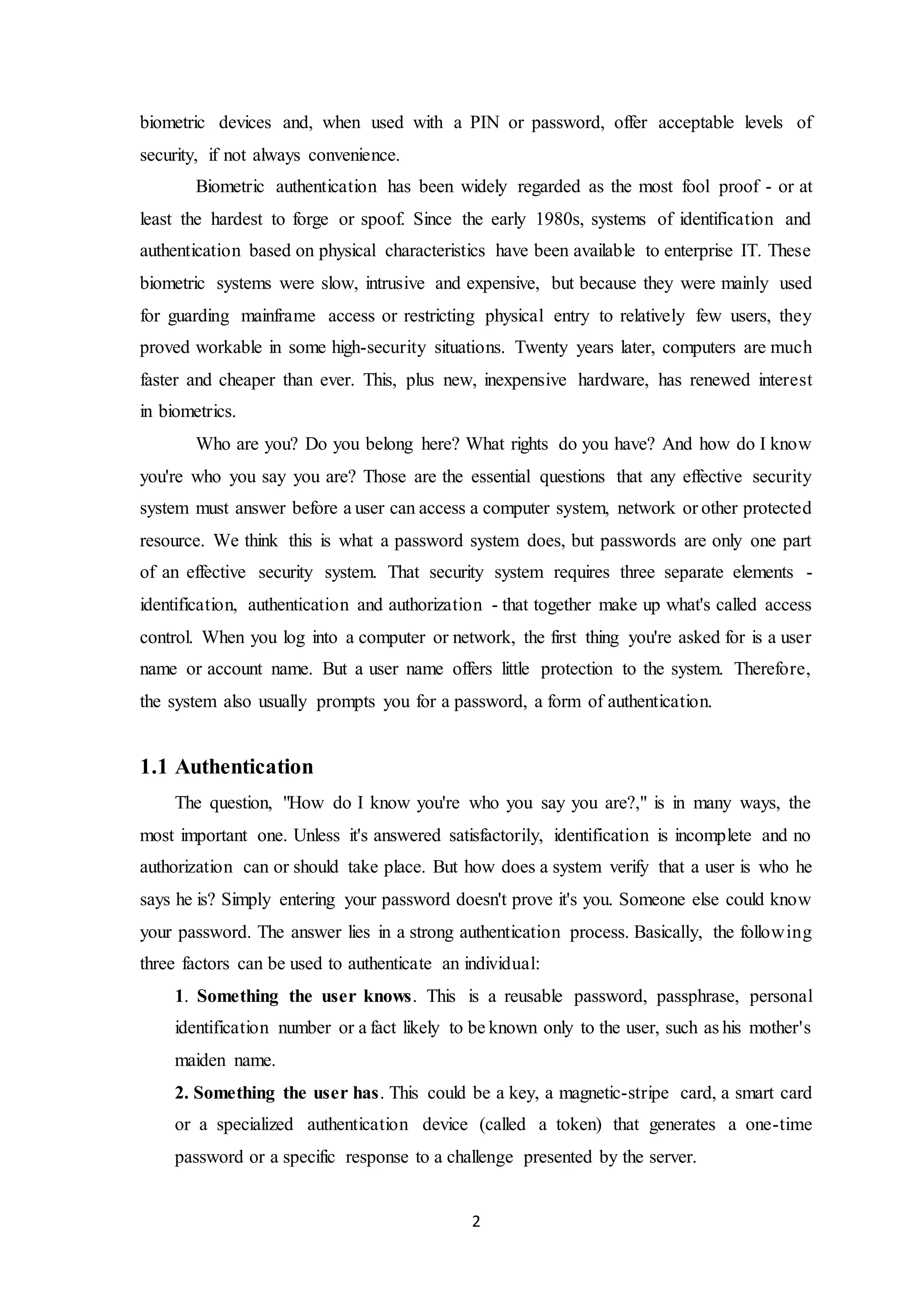 biometric devices and, when used with a PIN or password, offer acceptable levels of 
security, if not always convenience. 
Biometric authentication has been widely regarded as the most fool proof - or at 
least the hardest to forge or spoof. Since the early 1980s, systems of identification and 
authentication based on physical characteristics have been available to enterprise IT. These 
biometric systems were slow, intrusive and expensive, but because they were mainly used 
for guarding mainframe access or restricting physical entry to relatively few users, they 
proved workable in some high-security situations. Twenty years later, computers are much 
faster and cheaper than ever. This, plus new, inexpensive hardware, has renewed interest 
in biometrics. 
Who are you? Do you belong here? What rights do you have? And how do I know 
you're who you say you are? Those are the essential questions that any effective security 
system must answer before a user can access a computer system, network or other protected 
resource. We think this is what a password system does, but passwords are only one part 
of an effective security system. That security system requires three separate elements - 
identification, authentication and authorization - that together make up what's called access 
control. When you log into a computer or network, the first thing you're asked for is a user 
name or account name. But a user name offers little protection to the system. Therefore, 
the system also usually prompts you for a password, a form of authentication. 
2 
1.1 Authentication 
The question, "How do I know you're who you say you are?," is in many ways, the 
most important one. Unless it's answered satisfactorily, identification is incomplete and no 
authorization can or should take place. But how does a system verify that a user is who he 
says he is? Simply entering your password doesn't prove it's you. Someone else could know 
your password. The answer lies in a strong authentication process. Basically, the following 
three factors can be used to authenticate an individual: 
1. Something the user knows. This is a reusable password, passphrase, personal 
identification number or a fact likely to be known only to the user, such as his mother's 
maiden name. 
2. Something the user has. This could be a key, a magnetic-stripe card, a smart card 
or a specialized authentication device (called a token) that generates a one-time 
password or a specific response to a challenge presented by the server. 
 