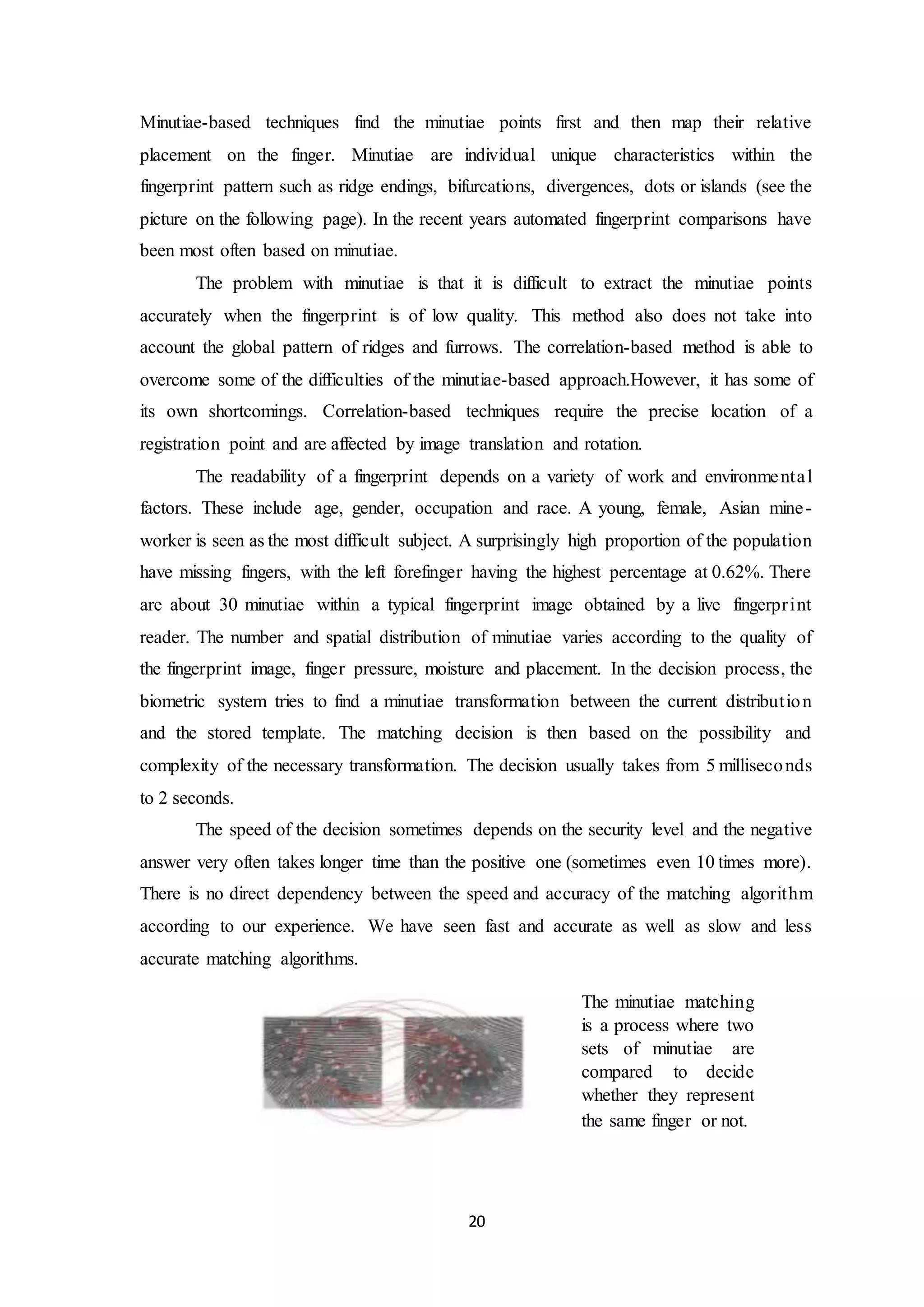 Minutiae-based techniques find the minutiae points first and then map their relative 
placement on the finger. Minutiae are individual unique characteristics within the 
fingerprint pattern such as ridge endings, bifurcations, divergences, dots or islands (see the 
picture on the following page). In the recent years automated fingerprint comparisons have 
been most often based on minutiae. 
The problem with minutiae is that it is difficult to extract the minutiae points 
accurately when the fingerprint is of low quality. This method also does not take into 
account the global pattern of ridges and furrows. The correlation-based method is able to 
overcome some of the difficulties of the minutiae-based approach.However, it has some of 
its own shortcomings. Correlation-based techniques require the precise location of a 
registration point and are affected by image translation and rotation. 
The readability of a fingerprint depends on a variety of work and environme nta l 
factors. These include age, gender, occupation and race. A young, female, Asian mine-worker 
is seen as the most difficult subject. A surprisingly high proportion of the population 
have missing fingers, with the left forefinger having the highest percentage at 0.62%. There 
are about 30 minutiae within a typical fingerprint image obtained by a live fingerpr int 
reader. The number and spatial distribution of minutiae varies according to the quality of 
the fingerprint image, finger pressure, moisture and placement. In the decision process, the 
biometric system tries to find a minutiae transformation between the current distribut ion 
and the stored template. The matching decision is then based on the possibility and 
complexity of the necessary transformation. The decision usually takes from 5 milliseconds 
to 2 seconds. 
The speed of the decision sometimes depends on the security level and the negative 
answer very often takes longer time than the positive one (sometimes even 10 times more). 
There is no direct dependency between the speed and accuracy of the matching algorithm 
according to our experience. We have seen fast and accurate as well as slow and less 
accurate matching algorithms. 
20 
The minutiae matching 
is a process where two 
sets of minutiae are 
compared to decide 
whether they represent 
the same finger or not. 
 