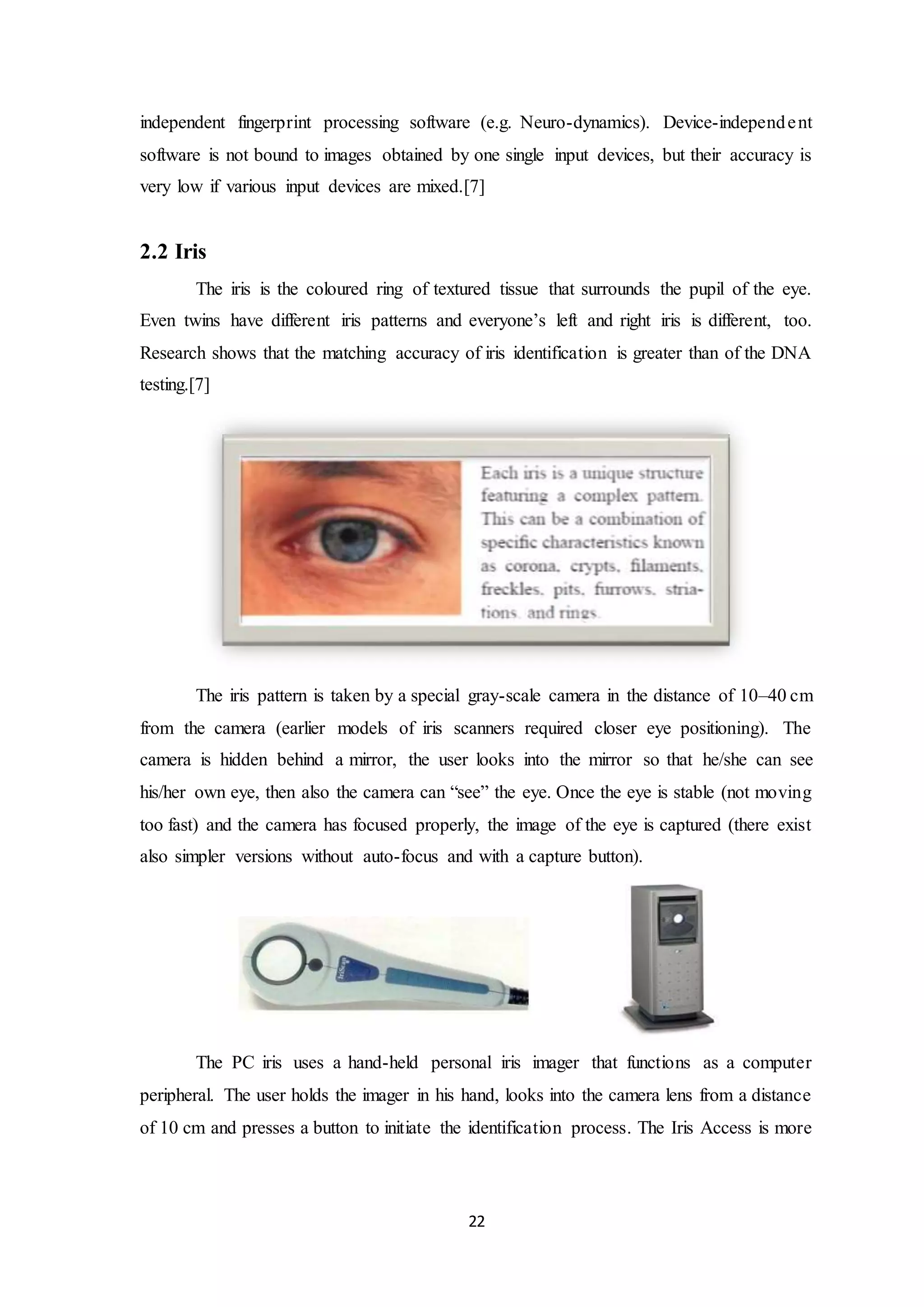 independent fingerprint processing software (e.g. Neuro-dynamics). Device-independe nt 
software is not bound to images obtained by one single input devices, but their accuracy is 
very low if various input devices are mixed.[7] 
22 
2.2 Iris 
The iris is the coloured ring of textured tissue that surrounds the pupil of the eye. 
Even twins have different iris patterns and everyone’s left and right iris is different, too. 
Research shows that the matching accuracy of iris identification is greater than of the DNA 
testing.[7] 
The iris pattern is taken by a special gray-scale camera in the distance of 10–40 cm 
from the camera (earlier models of iris scanners required closer eye positioning). The 
camera is hidden behind a mirror, the user looks into the mirror so that he/she can see 
his/her own eye, then also the camera can “see” the eye. Once the eye is stable (not moving 
too fast) and the camera has focused properly, the image of the eye is captured (there exist 
also simpler versions without auto-focus and with a capture button). 
The PC iris uses a hand-held personal iris imager that functions as a computer 
peripheral. The user holds the imager in his hand, looks into the camera lens from a distance 
of 10 cm and presses a button to initiate the identification process. The Iris Access is more 
 