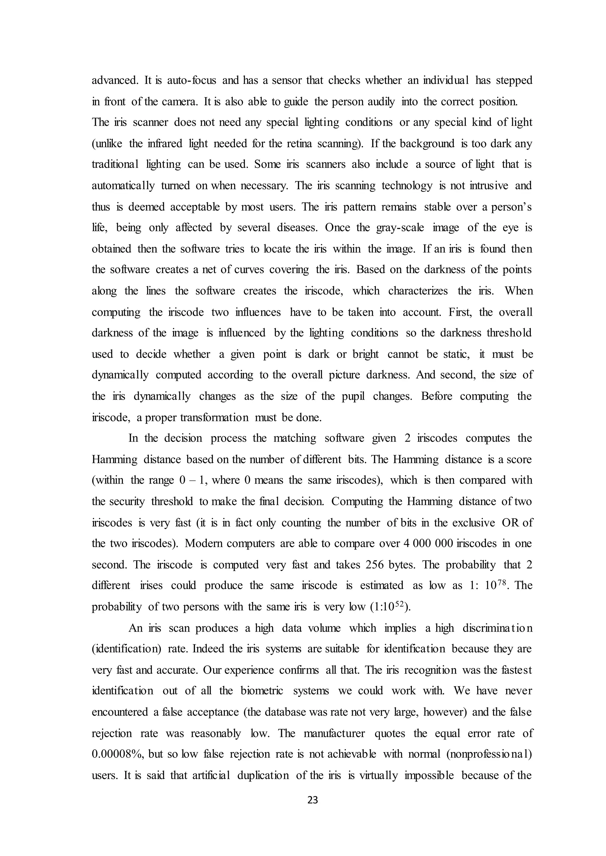 advanced. It is auto-focus and has a sensor that checks whether an individual has stepped 
in front of the camera. It is also able to guide the person audily into the correct position. 
The iris scanner does not need any special lighting conditions or any special kind of light 
(unlike the infrared light needed for the retina scanning). If the background is too dark any 
traditional lighting can be used. Some iris scanners also include a source of light that is 
automatically turned on when necessary. The iris scanning technology is not intrusive and 
thus is deemed acceptable by most users. The iris pattern remains stable over a person’s 
life, being only affected by several diseases. Once the gray-scale image of the eye is 
obtained then the software tries to locate the iris within the image. If an iris is found then 
the software creates a net of curves covering the iris. Based on the darkness of the points 
along the lines the software creates the iriscode, which characterizes the iris. When 
computing the iriscode two influences have to be taken into account. First, the overall 
darkness of the image is influenced by the lighting conditions so the darkness threshold 
used to decide whether a given point is dark or bright cannot be static, it must be 
dynamically computed according to the overall picture darkness. And second, the size of 
the iris dynamically changes as the size of the pupil changes. Before computing the 
iriscode, a proper transformation must be done. 
In the decision process the matching software given 2 iriscodes computes the 
Hamming distance based on the number of different bits. The Hamming distance is a score 
(within the range 0 – 1, where 0 means the same iriscodes), which is then compared with 
the security threshold to make the final decision. Computing the Hamming distance of two 
iriscodes is very fast (it is in fact only counting the number of bits in the exclusive OR of 
the two iriscodes). Modern computers are able to compare over 4 000 000 iriscodes in one 
second. The iriscode is computed very fast and takes 256 bytes. The probability that 2 
different irises could produce the same iriscode is estimated as low as 1: 1078. The 
probability of two persons with the same iris is very low (1:1052). 
An iris scan produces a high data volume which implies a high discrimina t ion 
(identification) rate. Indeed the iris systems are suitable for identification because they are 
very fast and accurate. Our experience confirms all that. The iris recognition was the fastest 
identification out of all the biometric systems we could work with. We have never 
encountered a false acceptance (the database was rate not very large, however) and the false 
rejection rate was reasonably low. The manufacturer quotes the equal error rate of 
0.00008%, but so low false rejection rate is not achievable with normal (nonprofessional) 
users. It is said that artificial duplication of the iris is virtually impossible because of the 
23 
 