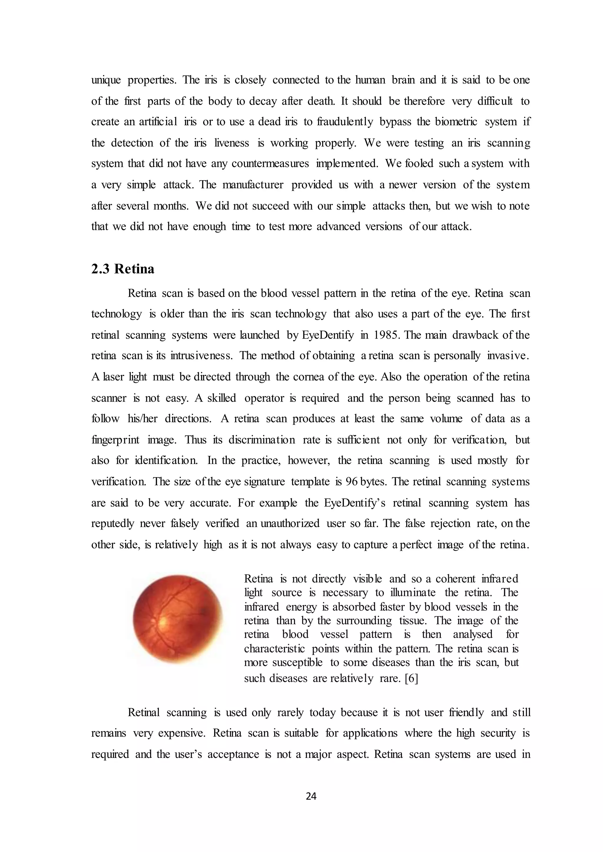 unique properties. The iris is closely connected to the human brain and it is said to be one 
of the first parts of the body to decay after death. It should be therefore very difficult to 
create an artificial iris or to use a dead iris to fraudulently bypass the biometric system if 
the detection of the iris liveness is working properly. We were testing an iris scanning 
system that did not have any countermeasures implemented. We fooled such a system with 
a very simple attack. The manufacturer provided us with a newer version of the system 
after several months. We did not succeed with our simple attacks then, but we wish to note 
that we did not have enough time to test more advanced versions of our attack. 
Retina is not directly visible and so a coherent infrared 
light source is necessary to illuminate the retina. The 
infrared energy is absorbed faster by blood vessels in the 
retina than by the surrounding tissue. The image of the 
retina blood vessel pattern is then analysed for 
characteristic points within the pattern. The retina scan is 
more susceptible to some diseases than the iris scan, but 
such diseases are relatively rare. [6] 
24 
2.3 Retina 
Retina scan is based on the blood vessel pattern in the retina of the eye. Retina scan 
technology is older than the iris scan technology that also uses a part of the eye. The first 
retinal scanning systems were launched by EyeDentify in 1985. The main drawback of the 
retina scan is its intrusiveness. The method of obtaining a retina scan is personally invasive. 
A laser light must be directed through the cornea of the eye. Also the operation of the retina 
scanner is not easy. A skilled operator is required and the person being scanned has to 
follow his/her directions. A retina scan produces at least the same volume of data as a 
fingerprint image. Thus its discrimination rate is sufficient not only for verification, but 
also for identification. In the practice, however, the retina scanning is used mostly for 
verification. The size of the eye signature template is 96 bytes. The retinal scanning systems 
are said to be very accurate. For example the EyeDentify’s retinal scanning system has 
reputedly never falsely verified an unauthorized user so far. The false rejection rate, on the 
other side, is relatively high as it is not always easy to capture a perfect image of the retina. 
Retinal scanning is used only rarely today because it is not user friendly and still 
remains very expensive. Retina scan is suitable for applications where the high security is 
required and the user’s acceptance is not a major aspect. Retina scan systems are used in 
 