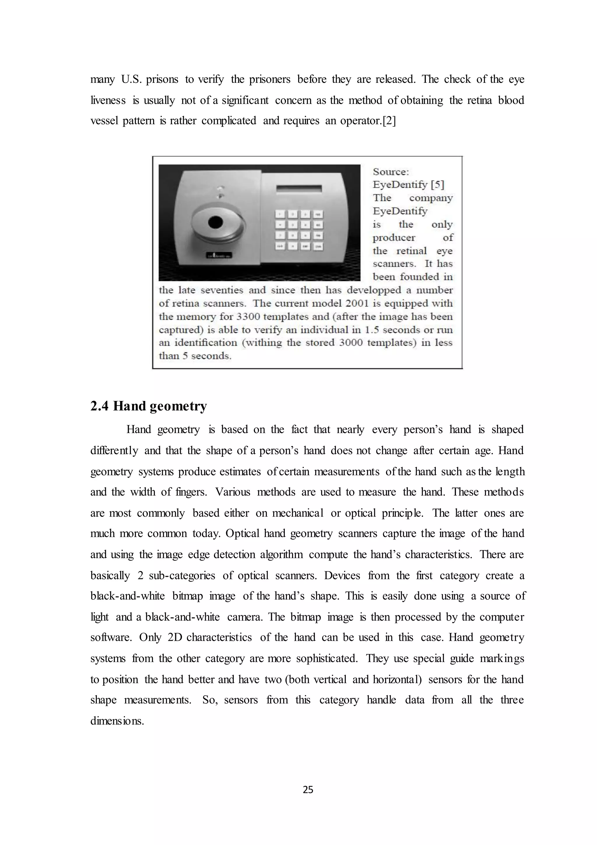 many U.S. prisons to verify the prisoners before they are released. The check of the eye 
liveness is usually not of a significant concern as the method of obtaining the retina blood 
vessel pattern is rather complicated and requires an operator.[2] 
25 
2.4 Hand geometry 
Hand geometry is based on the fact that nearly every person’s hand is shaped 
differently and that the shape of a person’s hand does not change after certain age. Hand 
geometry systems produce estimates of certain measurements of the hand such as the length 
and the width of fingers. Various methods are used to measure the hand. These methods 
are most commonly based either on mechanical or optical principle. The latter ones are 
much more common today. Optical hand geometry scanners capture the image of the hand 
and using the image edge detection algorithm compute the hand’s characteristics. There are 
basically 2 sub-categories of optical scanners. Devices from the first category create a 
black-and-white bitmap image of the hand’s shape. This is easily done using a source of 
light and a black-and-white camera. The bitmap image is then processed by the computer 
software. Only 2D characteristics of the hand can be used in this case. Hand geometry 
systems from the other category are more sophisticated. They use special guide markings 
to position the hand better and have two (both vertical and horizontal) sensors for the hand 
shape measurements. So, sensors from this category handle data from all the three 
dimensions. 
 