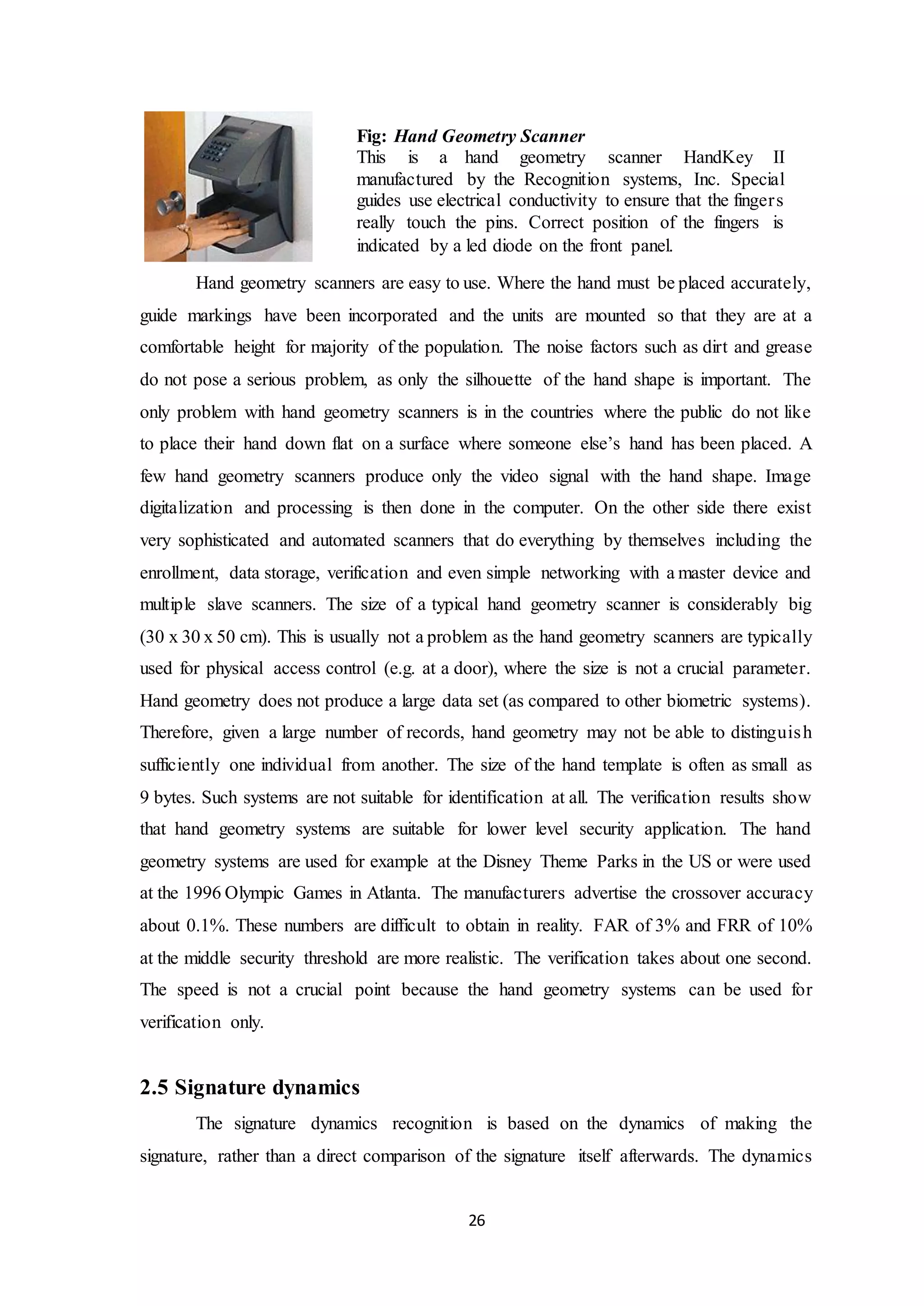 Fig: Hand Geometry Scanner 
This is a hand geometry scanner HandKey II 
manufactured by the Recognition systems, Inc. Special 
guides use electrical conductivity to ensure that the finger s 
really touch the pins. Correct position of the fingers is 
indicated by a led diode on the front panel. 
Hand geometry scanners are easy to use. Where the hand must be placed accurately, 
guide markings have been incorporated and the units are mounted so that they are at a 
comfortable height for majority of the population. The noise factors such as dirt and grease 
do not pose a serious problem, as only the silhouette of the hand shape is important. The 
only problem with hand geometry scanners is in the countries where the public do not like 
to place their hand down flat on a surface where someone else’s hand has been placed. A 
few hand geometry scanners produce only the video signal with the hand shape. Image 
digitalization and processing is then done in the computer. On the other side there exist 
very sophisticated and automated scanners that do everything by themselves including the 
enrollment, data storage, verification and even simple networking with a master device and 
multiple slave scanners. The size of a typical hand geometry scanner is considerably big 
(30 x 30 x 50 cm). This is usually not a problem as the hand geometry scanners are typically 
used for physical access control (e.g. at a door), where the size is not a crucial parameter. 
Hand geometry does not produce a large data set (as compared to other biometric systems). 
Therefore, given a large number of records, hand geometry may not be able to distinguis h 
sufficiently one individual from another. The size of the hand template is often as small as 
9 bytes. Such systems are not suitable for identification at all. The verification results show 
that hand geometry systems are suitable for lower level security application. The hand 
geometry systems are used for example at the Disney Theme Parks in the US or were used 
at the 1996 Olympic Games in Atlanta. The manufacturers advertise the crossover accuracy 
about 0.1%. These numbers are difficult to obtain in reality. FAR of 3% and FRR of 10% 
at the middle security threshold are more realistic. The verification takes about one second. 
The speed is not a crucial point because the hand geometry systems can be used for 
verification only. 
26 
2.5 Signature dynamics 
The signature dynamics recognition is based on the dynamics of making the 
signature, rather than a direct comparison of the signature itself afterwards. The dynamics 
 
