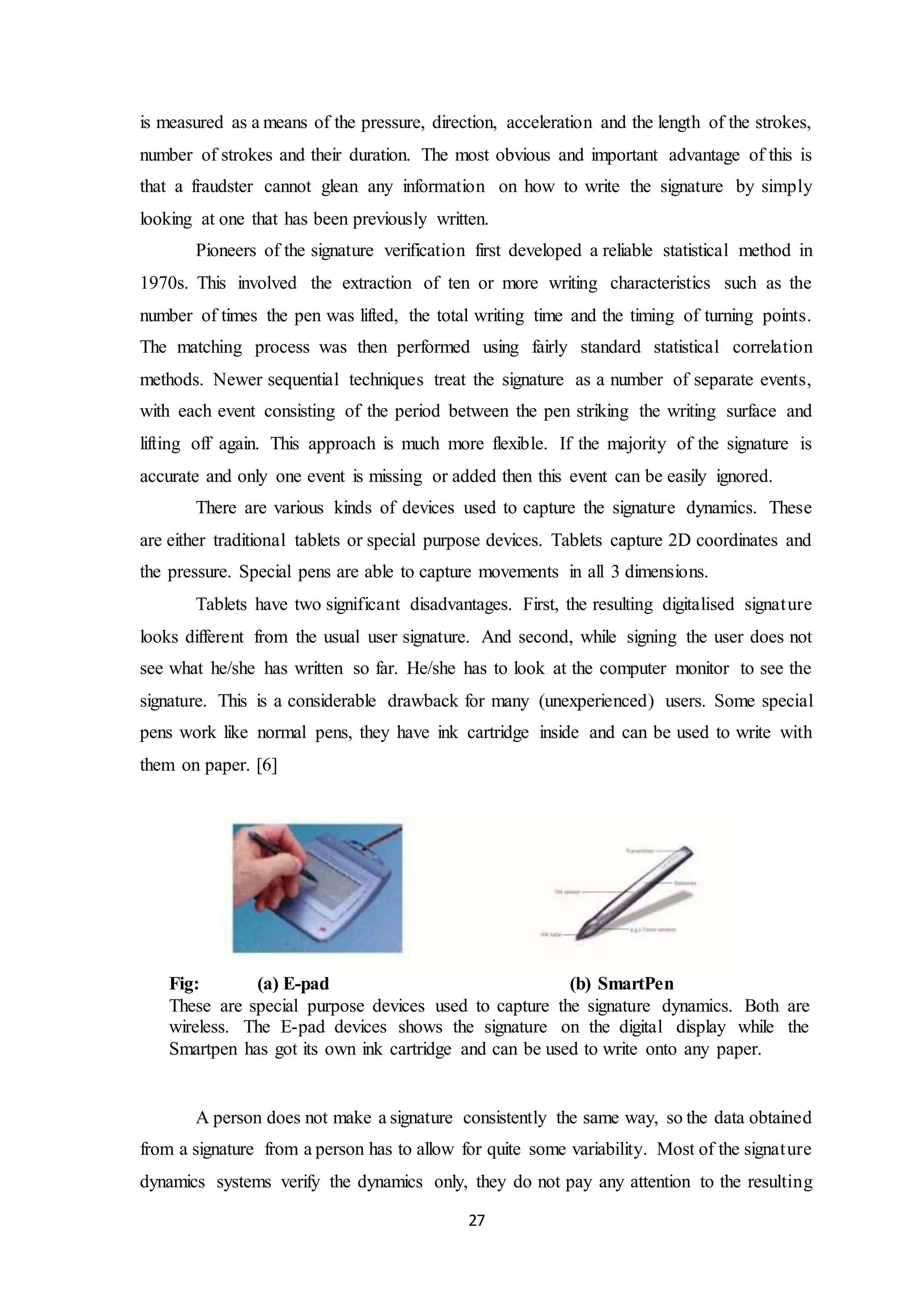 is measured as a means of the pressure, direction, acceleration and the length of the strokes, 
number of strokes and their duration. The most obvious and important advantage of this is 
that a fraudster cannot glean any information on how to write the signature by simply 
looking at one that has been previously written. 
Pioneers of the signature verification first developed a reliable statistical method in 
1970s. This involved the extraction of ten or more writing characteristics such as the 
number of times the pen was lifted, the total writing time and the timing of turning points. 
The matching process was then performed using fairly standard statistical correlation 
methods. Newer sequential techniques treat the signature as a number of separate events, 
with each event consisting of the period between the pen striking the writing surface and 
lifting off again. This approach is much more flexible. If the majority of the signature is 
accurate and only one event is missing or added then this event can be easily ignored. 
There are various kinds of devices used to capture the signature dynamics. These 
are either traditional tablets or special purpose devices. Tablets capture 2D coordinates and 
the pressure. Special pens are able to capture movements in all 3 dimensions. 
Tablets have two significant disadvantages. First, the resulting digitalised signature 
looks different from the usual user signature. And second, while signing the user does not 
see what he/she has written so far. He/she has to look at the computer monitor to see the 
signature. This is a considerable drawback for many (unexperienced) users. Some special 
pens work like normal pens, they have ink cartridge inside and can be used to write with 
them on paper. [6] 
Fig: (a) E-pad (b) SmartPen 
These are special purpose devices used to capture the signature dynamics. Both are 
wireless. The E-pad devices shows the signature on the digital display while the 
Smartpen has got its own ink cartridge and can be used to write onto any paper. 
A person does not make a signature consistently the same way, so the data obtained 
from a signature from a person has to allow for quite some variability. Most of the signature 
dynamics systems verify the dynamics only, they do not pay any attention to the resulting 
27 
 
