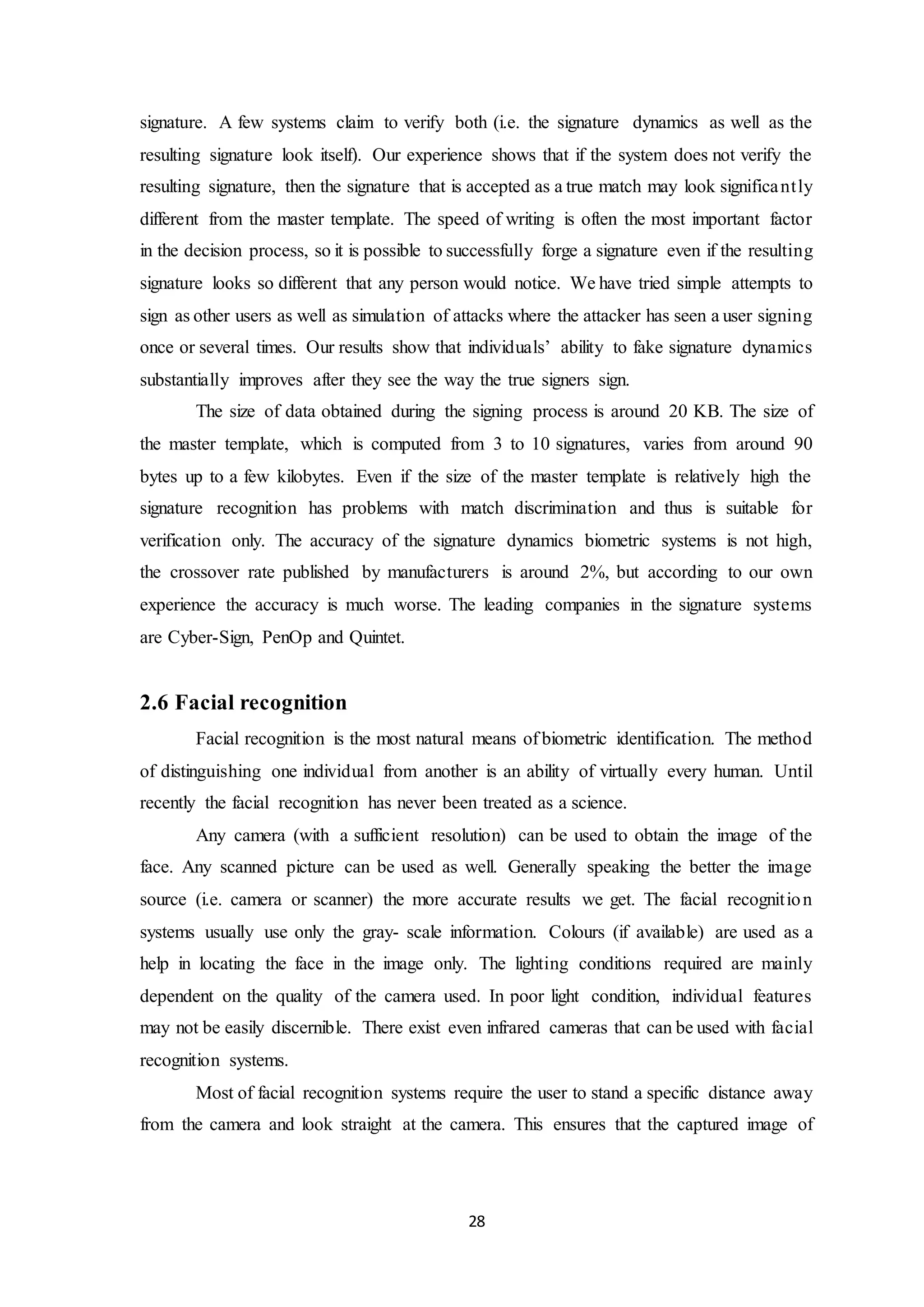 signature. A few systems claim to verify both (i.e. the signature dynamics as well as the 
resulting signature look itself). Our experience shows that if the system does not verify the 
resulting signature, then the signature that is accepted as a true match may look significant ly 
different from the master template. The speed of writing is often the most important factor 
in the decision process, so it is possible to successfully forge a signature even if the resulting 
signature looks so different that any person would notice. We have tried simple attempts to 
sign as other users as well as simulation of attacks where the attacker has seen a user signing 
once or several times. Our results show that individuals’ ability to fake signature dynamics 
substantially improves after they see the way the true signers sign. 
The size of data obtained during the signing process is around 20 KB. The size of 
the master template, which is computed from 3 to 10 signatures, varies from around 90 
bytes up to a few kilobytes. Even if the size of the master template is relatively high the 
signature recognition has problems with match discrimination and thus is suitable for 
verification only. The accuracy of the signature dynamics biometric systems is not high, 
the crossover rate published by manufacturers is around 2%, but according to our own 
experience the accuracy is much worse. The leading companies in the signature systems 
are Cyber-Sign, PenOp and Quintet. 
28 
2.6 Facial recognition 
Facial recognition is the most natural means of biometric identification. The method 
of distinguishing one individual from another is an ability of virtually every human. Until 
recently the facial recognition has never been treated as a science. 
Any camera (with a sufficient resolution) can be used to obtain the image of the 
face. Any scanned picture can be used as well. Generally speaking the better the image 
source (i.e. camera or scanner) the more accurate results we get. The facial recognit ion 
systems usually use only the gray- scale information. Colours (if available) are used as a 
help in locating the face in the image only. The lighting conditions required are mainly 
dependent on the quality of the camera used. In poor light condition, individual features 
may not be easily discernible. There exist even infrared cameras that can be used with facial 
recognition systems. 
Most of facial recognition systems require the user to stand a specific distance away 
from the camera and look straight at the camera. This ensures that the captured image of 
 