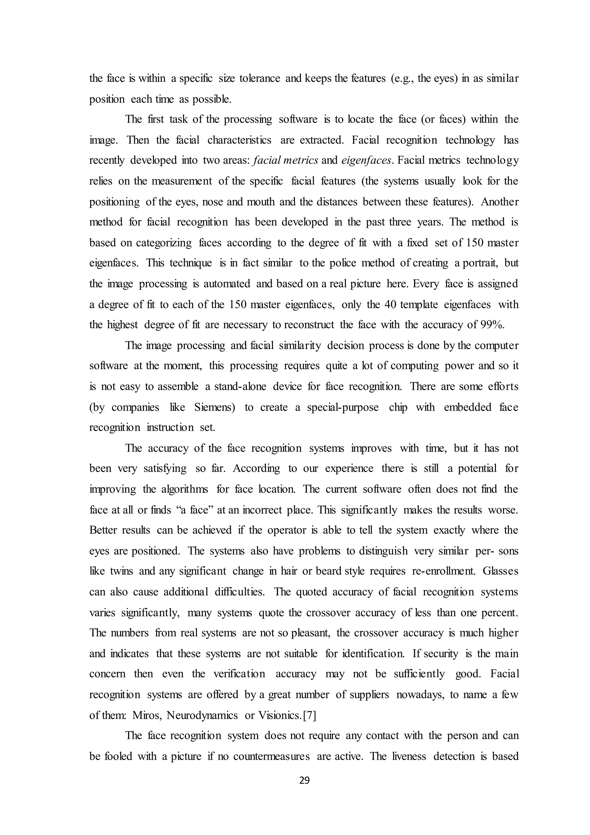 the face is within a specific size tolerance and keeps the features (e.g., the eyes) in as similar 
position each time as possible. 
The first task of the processing software is to locate the face (or faces) within the 
image. Then the facial characteristics are extracted. Facial recognition technology has 
recently developed into two areas: facial metrics and eigenfaces. Facial metrics technology 
relies on the measurement of the specific facial features (the systems usually look for the 
positioning of the eyes, nose and mouth and the distances between these features). Another 
method for facial recognition has been developed in the past three years. The method is 
based on categorizing faces according to the degree of fit with a fixed set of 150 master 
eigenfaces. This technique is in fact similar to the police method of creating a portrait, but 
the image processing is automated and based on a real picture here. Every face is assigned 
a degree of fit to each of the 150 master eigenfaces, only the 40 template eigenfaces with 
the highest degree of fit are necessary to reconstruct the face with the accuracy of 99%. 
The image processing and facial similarity decision process is done by the computer 
software at the moment, this processing requires quite a lot of computing power and so it 
is not easy to assemble a stand-alone device for face recognition. There are some efforts 
(by companies like Siemens) to create a special-purpose chip with embedded face 
recognition instruction set. 
The accuracy of the face recognition systems improves with time, but it has not 
been very satisfying so far. According to our experience there is still a potential for 
improving the algorithms for face location. The current software often does not find the 
face at all or finds “a face” at an incorrect place. This significantly makes the results worse. 
Better results can be achieved if the operator is able to tell the system exactly where the 
eyes are positioned. The systems also have problems to distinguish very similar per- sons 
like twins and any significant change in hair or beard style requires re-enrollment. Glasses 
can also cause additional difficulties. The quoted accuracy of facial recognition systems 
varies significantly, many systems quote the crossover accuracy of less than one percent. 
The numbers from real systems are not so pleasant, the crossover accuracy is much higher 
and indicates that these systems are not suitable for identification. If security is the main 
concern then even the verification accuracy may not be sufficiently good. Facial 
recognition systems are offered by a great number of suppliers nowadays, to name a few 
of them: Miros, Neurodynamics or Visionics.[7] 
The face recognition system does not require any contact with the person and can 
be fooled with a picture if no countermeasures are active. The liveness detection is based 
29 
 