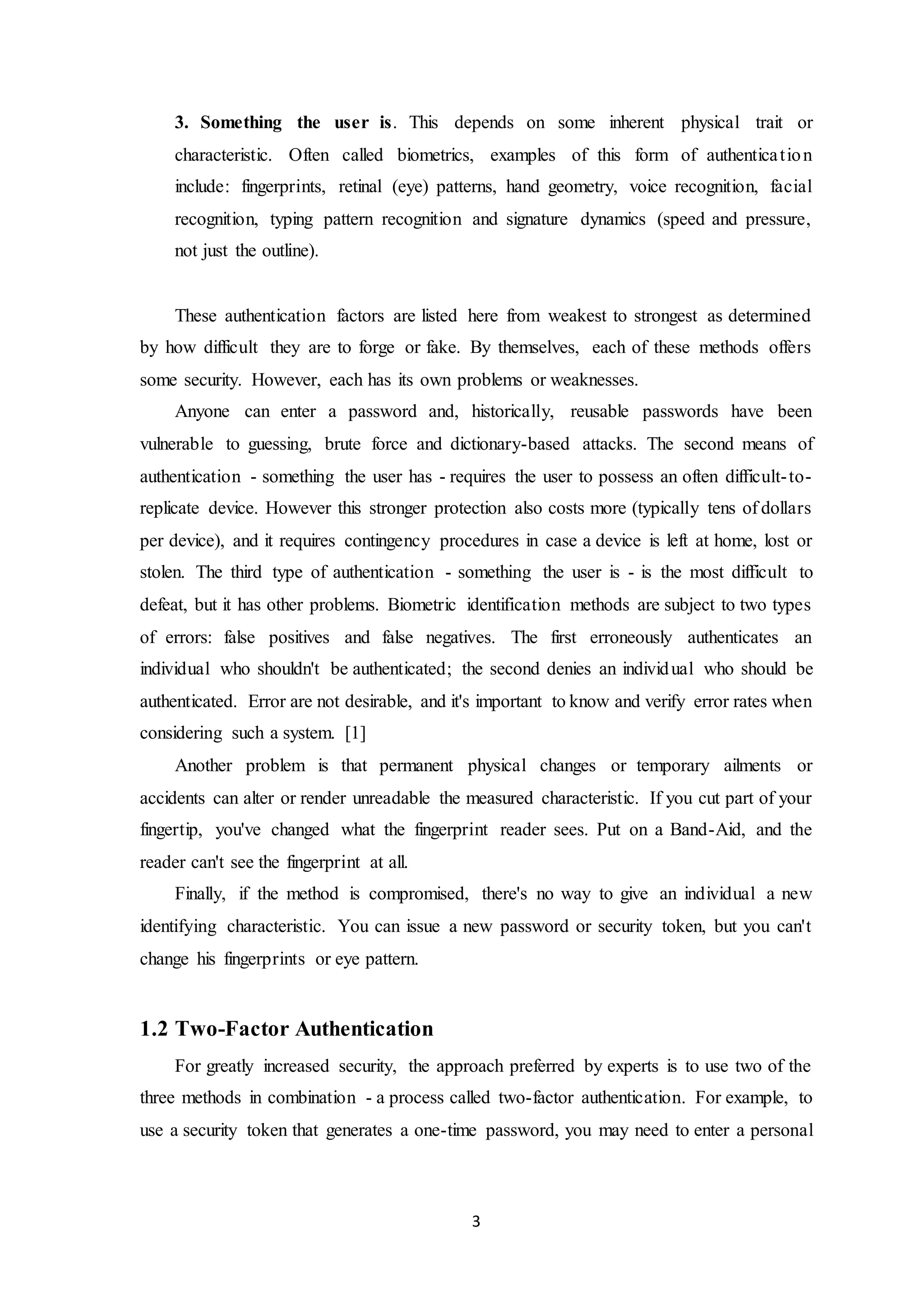 3. Something the user is. This depends on some inherent physical trait or 
characteristic. Often called biometrics, examples of this form of authentica t ion 
include: fingerprints, retinal (eye) patterns, hand geometry, voice recognition, facial 
recognition, typing pattern recognition and signature dynamics (speed and pressure, 
not just the outline). 
These authentication factors are listed here from weakest to strongest as determined 
by how difficult they are to forge or fake. By themselves, each of these methods offers 
some security. However, each has its own problems or weaknesses. 
Anyone can enter a password and, historically, reusable passwords have been 
vulnerable to guessing, brute force and dictionary-based attacks. The second means of 
authentication - something the user has - requires the user to possess an often difficult-to-replicate 
device. However this stronger protection also costs more (typically tens of dollars 
per device), and it requires contingency procedures in case a device is left at home, lost or 
stolen. The third type of authentication - something the user is - is the most difficult to 
defeat, but it has other problems. Biometric identification methods are subject to two types 
of errors: false positives and false negatives. The first erroneously authenticates an 
individual who shouldn't be authenticated; the second denies an individ ual who should be 
authenticated. Error are not desirable, and it's important to know and verify error rates when 
considering such a system. [1] 
Another problem is that permanent physical changes or temporary ailments or 
accidents can alter or render unreadable the measured characteristic. If you cut part of your 
fingertip, you've changed what the fingerprint reader sees. Put on a Band-Aid, and the 
reader can't see the fingerprint at all. 
Finally, if the method is compromised, there's no way to give an individual a new 
identifying characteristic. You can issue a new password or security token, but you can't 
change his fingerprints or eye pattern. 
3 
1.2 Two-Factor Authentication 
For greatly increased security, the approach preferred by experts is to use two of the 
three methods in combination - a process called two-factor authentication. For example, to 
use a security token that generates a one-time password, you may need to enter a personal 
 