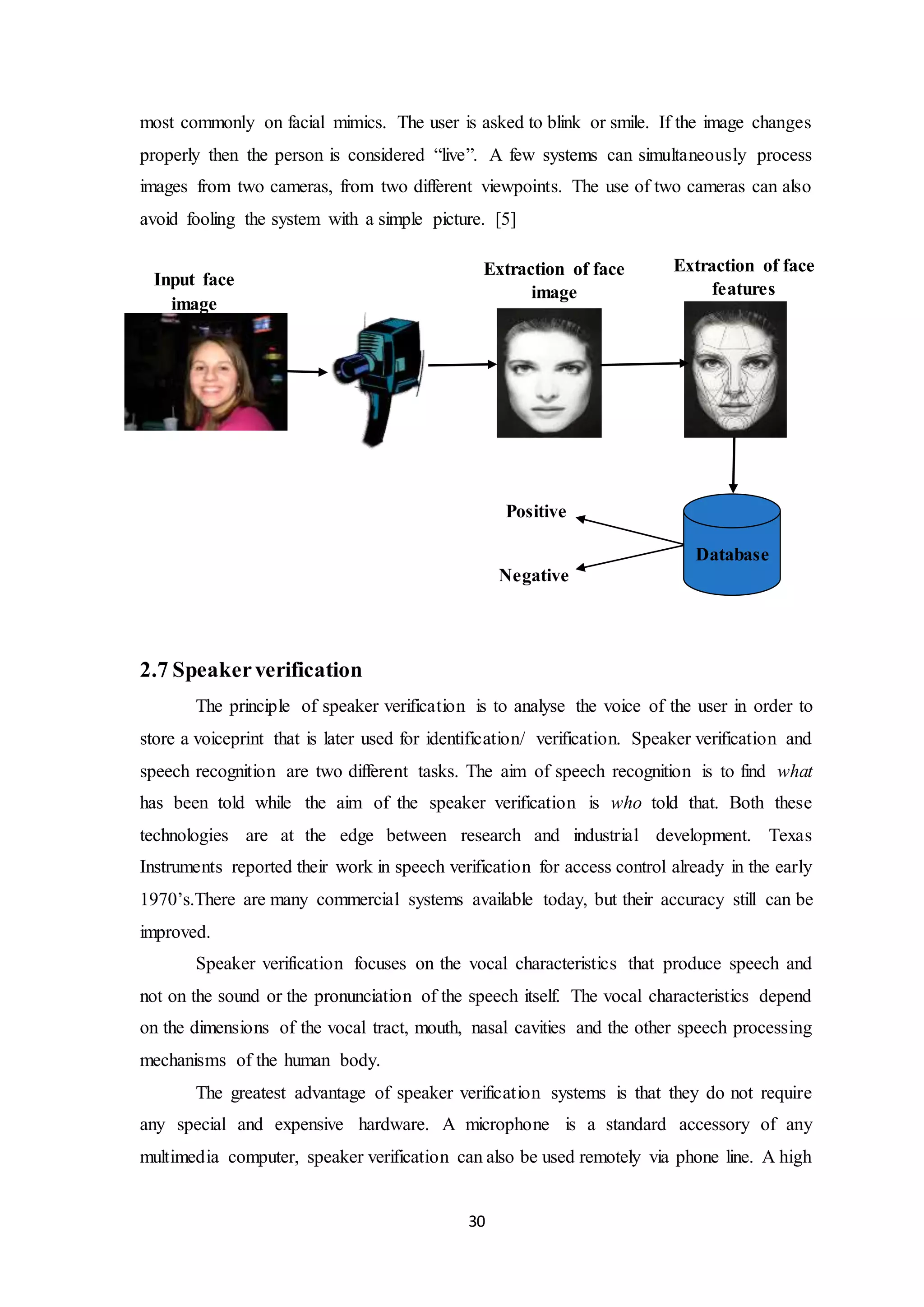 most commonly on facial mimics. The user is asked to blink or smile. If the image changes 
properly then the person is considered “live”. A few systems can simultaneously process 
images from two cameras, from two different viewpoints. The use of two cameras can also 
avoid fooling the system with a simple picture. [5] 
Extraction of face 
30 
Input face 
image 
2.7 Speaker verification 
Extraction of face 
features 
Database 
image 
Positive 
Negative 
The principle of speaker verification is to analyse the voice of the user in order to 
store a voiceprint that is later used for identification/ verification. Speaker verification and 
speech recognition are two different tasks. The aim of speech recognition is to find what 
has been told while the aim of the speaker verification is who told that. Both these 
technologies are at the edge between research and industrial development. Texas 
Instruments reported their work in speech verification for access control already in the early 
1970’s.There are many commercial systems available today, but their accuracy still can be 
improved. 
Speaker verification focuses on the vocal characteristics that produce speech and 
not on the sound or the pronunciation of the speech itself. The vocal characteristics depend 
on the dimensions of the vocal tract, mouth, nasal cavities and the other speech processing 
mechanisms of the human body. 
The greatest advantage of speaker verification systems is that they do not require 
any special and expensive hardware. A microphone is a standard accessory of any 
multimedia computer, speaker verification can also be used remotely via phone line. A high 
 